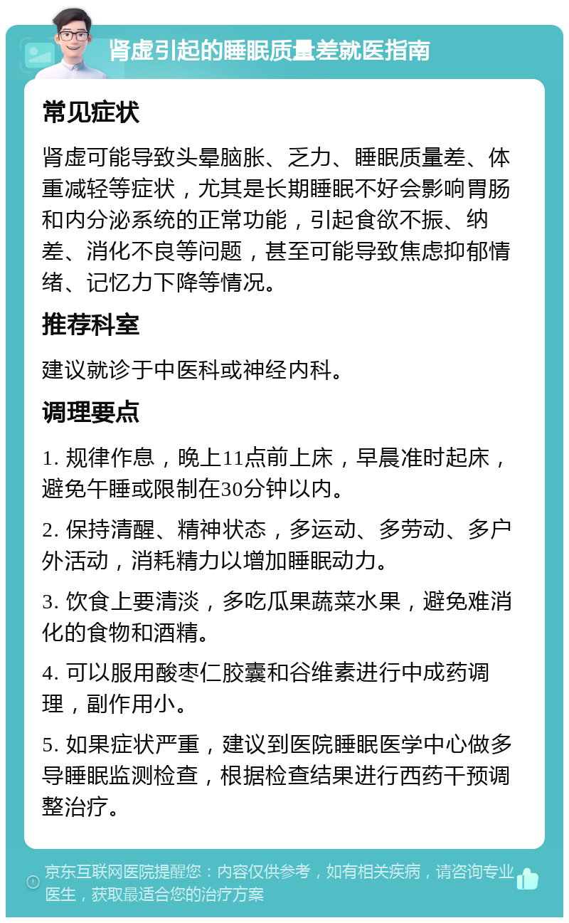 肾虚引起的睡眠质量差就医指南 常见症状 肾虚可能导致头晕脑胀、乏力、睡眠质量差、体重减轻等症状，尤其是长期睡眠不好会影响胃肠和内分泌系统的正常功能，引起食欲不振、纳差、消化不良等问题，甚至可能导致焦虑抑郁情绪、记忆力下降等情况。 推荐科室 建议就诊于中医科或神经内科。 调理要点 1. 规律作息，晚上11点前上床，早晨准时起床，避免午睡或限制在30分钟以内。 2. 保持清醒、精神状态，多运动、多劳动、多户外活动，消耗精力以增加睡眠动力。 3. 饮食上要清淡，多吃瓜果蔬菜水果，避免难消化的食物和酒精。 4. 可以服用酸枣仁胶囊和谷维素进行中成药调理，副作用小。 5. 如果症状严重，建议到医院睡眠医学中心做多导睡眠监测检查，根据检查结果进行西药干预调整治疗。