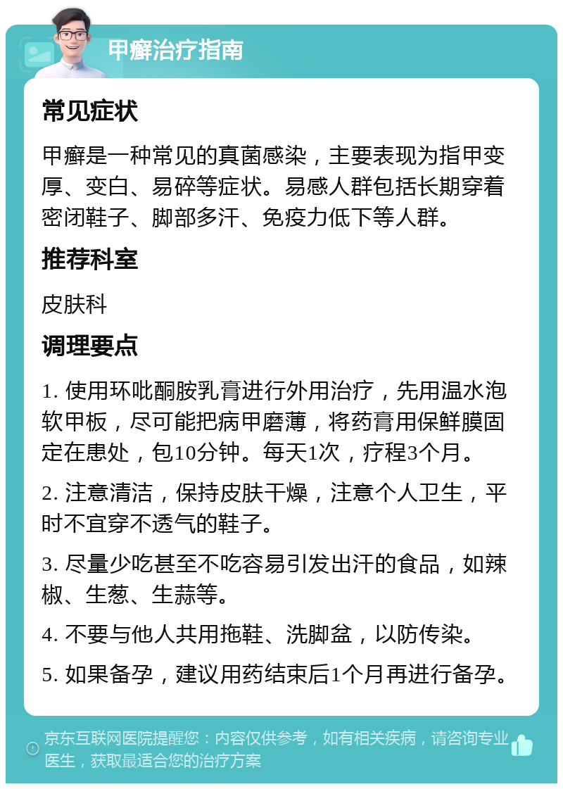 甲癣治疗指南 常见症状 甲癣是一种常见的真菌感染，主要表现为指甲变厚、变白、易碎等症状。易感人群包括长期穿着密闭鞋子、脚部多汗、免疫力低下等人群。 推荐科室 皮肤科 调理要点 1. 使用环吡酮胺乳膏进行外用治疗，先用温水泡软甲板，尽可能把病甲磨薄，将药膏用保鲜膜固定在患处，包10分钟。每天1次，疗程3个月。 2. 注意清洁，保持皮肤干燥，注意个人卫生，平时不宜穿不透气的鞋子。 3. 尽量少吃甚至不吃容易引发出汗的食品，如辣椒、生葱、生蒜等。 4. 不要与他人共用拖鞋、洗脚盆，以防传染。 5. 如果备孕，建议用药结束后1个月再进行备孕。