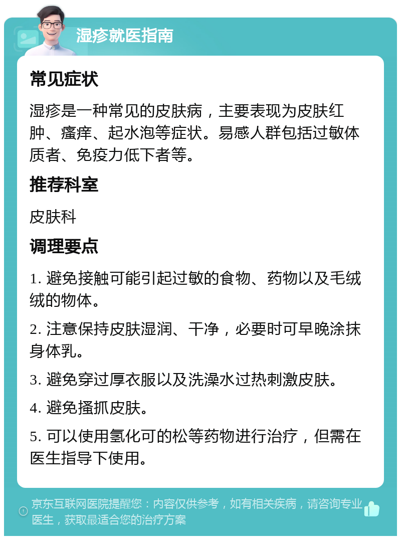 湿疹就医指南 常见症状 湿疹是一种常见的皮肤病，主要表现为皮肤红肿、瘙痒、起水泡等症状。易感人群包括过敏体质者、免疫力低下者等。 推荐科室 皮肤科 调理要点 1. 避免接触可能引起过敏的食物、药物以及毛绒绒的物体。 2. 注意保持皮肤湿润、干净，必要时可早晚涂抹身体乳。 3. 避免穿过厚衣服以及洗澡水过热刺激皮肤。 4. 避免搔抓皮肤。 5. 可以使用氢化可的松等药物进行治疗，但需在医生指导下使用。