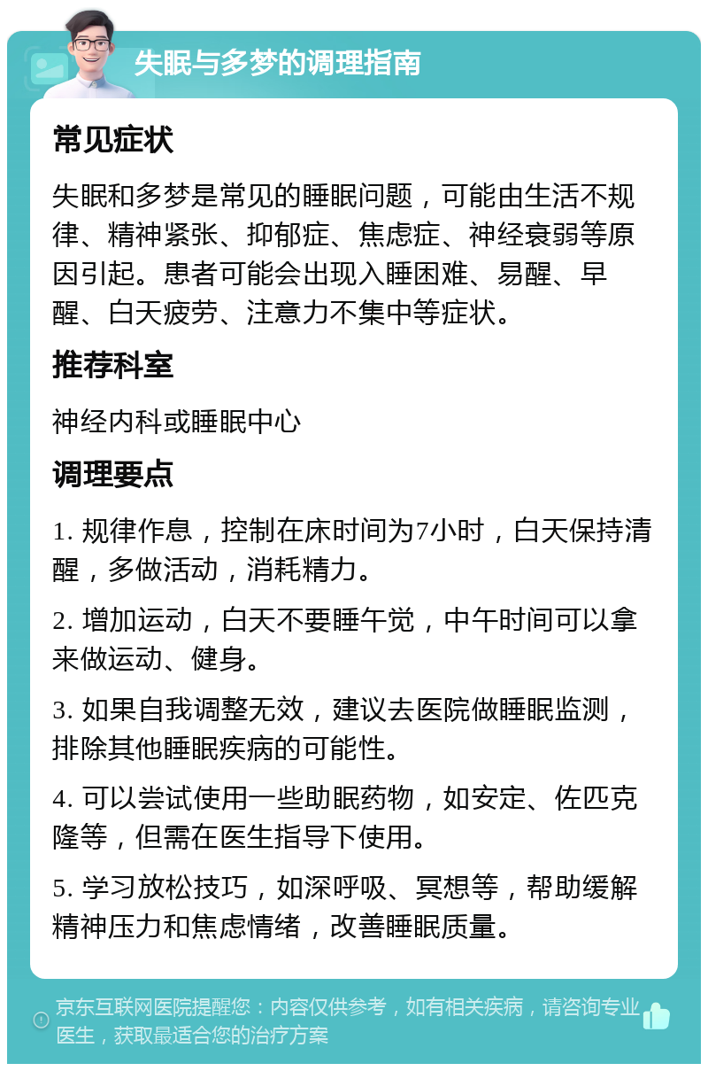 失眠与多梦的调理指南 常见症状 失眠和多梦是常见的睡眠问题，可能由生活不规律、精神紧张、抑郁症、焦虑症、神经衰弱等原因引起。患者可能会出现入睡困难、易醒、早醒、白天疲劳、注意力不集中等症状。 推荐科室 神经内科或睡眠中心 调理要点 1. 规律作息，控制在床时间为7小时，白天保持清醒，多做活动，消耗精力。 2. 增加运动，白天不要睡午觉，中午时间可以拿来做运动、健身。 3. 如果自我调整无效，建议去医院做睡眠监测，排除其他睡眠疾病的可能性。 4. 可以尝试使用一些助眠药物，如安定、佐匹克隆等，但需在医生指导下使用。 5. 学习放松技巧，如深呼吸、冥想等，帮助缓解精神压力和焦虑情绪，改善睡眠质量。