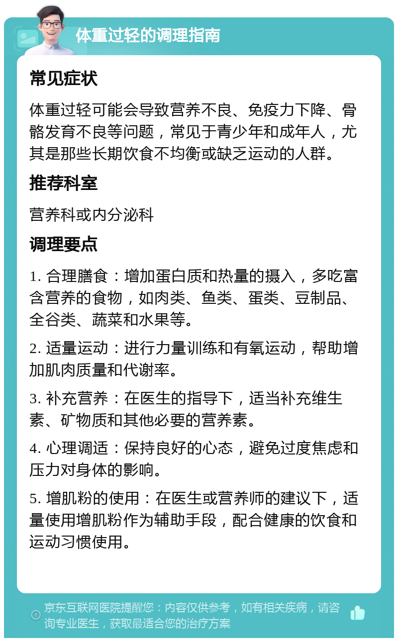 体重过轻的调理指南 常见症状 体重过轻可能会导致营养不良、免疫力下降、骨骼发育不良等问题，常见于青少年和成年人，尤其是那些长期饮食不均衡或缺乏运动的人群。 推荐科室 营养科或内分泌科 调理要点 1. 合理膳食：增加蛋白质和热量的摄入，多吃富含营养的食物，如肉类、鱼类、蛋类、豆制品、全谷类、蔬菜和水果等。 2. 适量运动：进行力量训练和有氧运动，帮助增加肌肉质量和代谢率。 3. 补充营养：在医生的指导下，适当补充维生素、矿物质和其他必要的营养素。 4. 心理调适：保持良好的心态，避免过度焦虑和压力对身体的影响。 5. 增肌粉的使用：在医生或营养师的建议下，适量使用增肌粉作为辅助手段，配合健康的饮食和运动习惯使用。