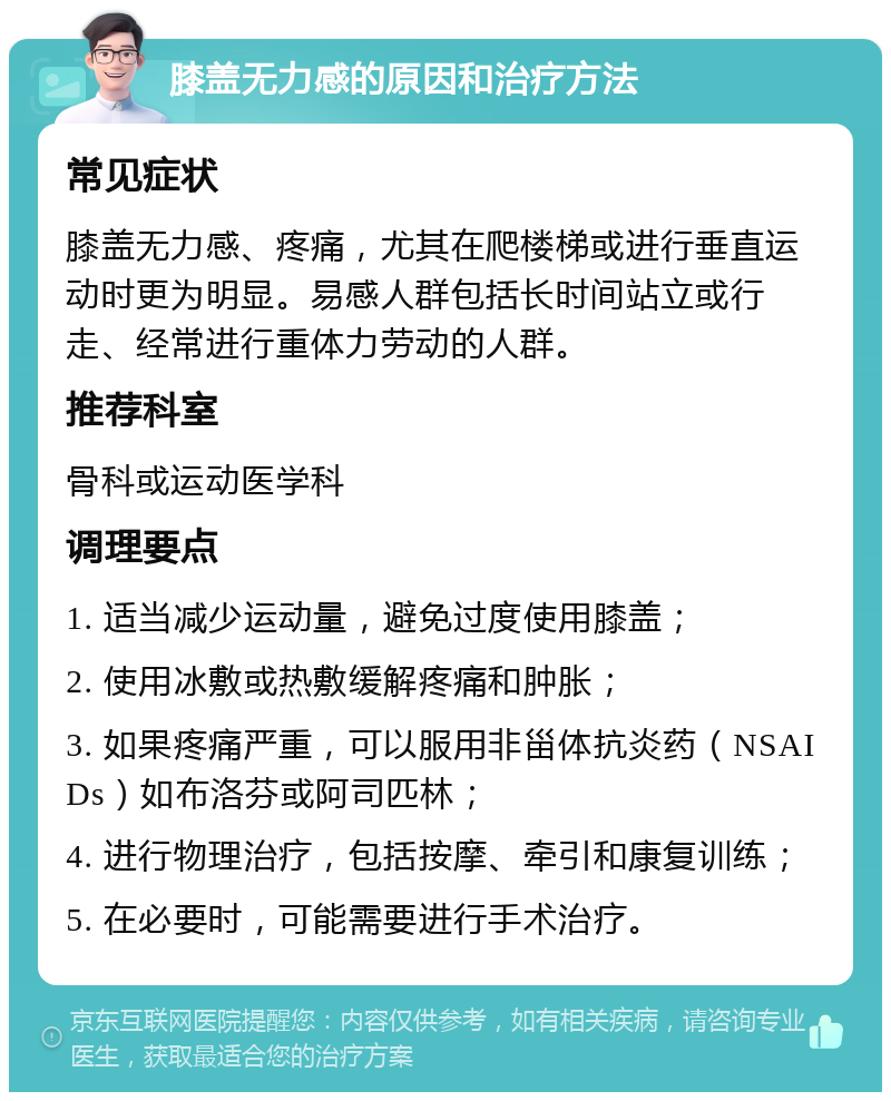 膝盖无力感的原因和治疗方法 常见症状 膝盖无力感、疼痛，尤其在爬楼梯或进行垂直运动时更为明显。易感人群包括长时间站立或行走、经常进行重体力劳动的人群。 推荐科室 骨科或运动医学科 调理要点 1. 适当减少运动量，避免过度使用膝盖； 2. 使用冰敷或热敷缓解疼痛和肿胀； 3. 如果疼痛严重，可以服用非甾体抗炎药（NSAIDs）如布洛芬或阿司匹林； 4. 进行物理治疗，包括按摩、牵引和康复训练； 5. 在必要时，可能需要进行手术治疗。