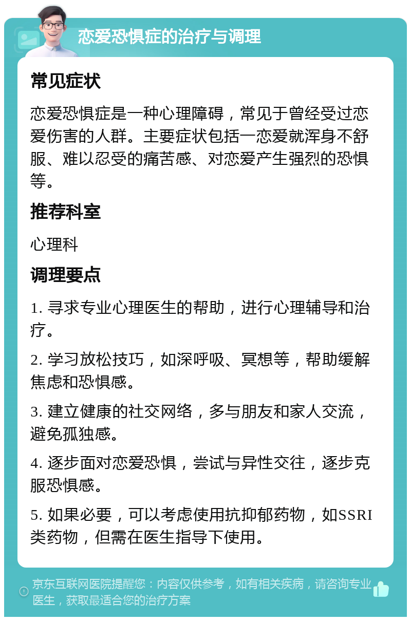 恋爱恐惧症的治疗与调理 常见症状 恋爱恐惧症是一种心理障碍，常见于曾经受过恋爱伤害的人群。主要症状包括一恋爱就浑身不舒服、难以忍受的痛苦感、对恋爱产生强烈的恐惧等。 推荐科室 心理科 调理要点 1. 寻求专业心理医生的帮助，进行心理辅导和治疗。 2. 学习放松技巧，如深呼吸、冥想等，帮助缓解焦虑和恐惧感。 3. 建立健康的社交网络，多与朋友和家人交流，避免孤独感。 4. 逐步面对恋爱恐惧，尝试与异性交往，逐步克服恐惧感。 5. 如果必要，可以考虑使用抗抑郁药物，如SSRI类药物，但需在医生指导下使用。