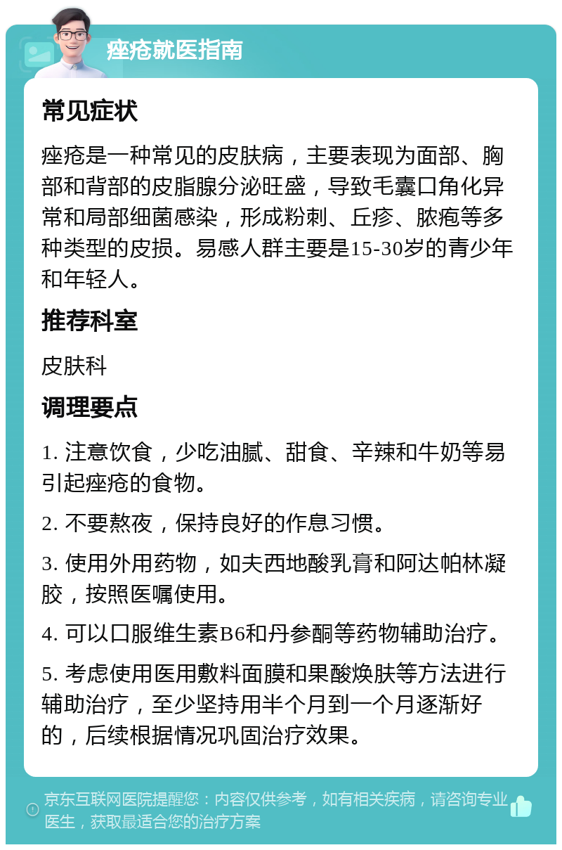 痤疮就医指南 常见症状 痤疮是一种常见的皮肤病，主要表现为面部、胸部和背部的皮脂腺分泌旺盛，导致毛囊口角化异常和局部细菌感染，形成粉刺、丘疹、脓疱等多种类型的皮损。易感人群主要是15-30岁的青少年和年轻人。 推荐科室 皮肤科 调理要点 1. 注意饮食，少吃油腻、甜食、辛辣和牛奶等易引起痤疮的食物。 2. 不要熬夜，保持良好的作息习惯。 3. 使用外用药物，如夫西地酸乳膏和阿达帕林凝胶，按照医嘱使用。 4. 可以口服维生素B6和丹参酮等药物辅助治疗。 5. 考虑使用医用敷料面膜和果酸焕肤等方法进行辅助治疗，至少坚持用半个月到一个月逐渐好的，后续根据情况巩固治疗效果。