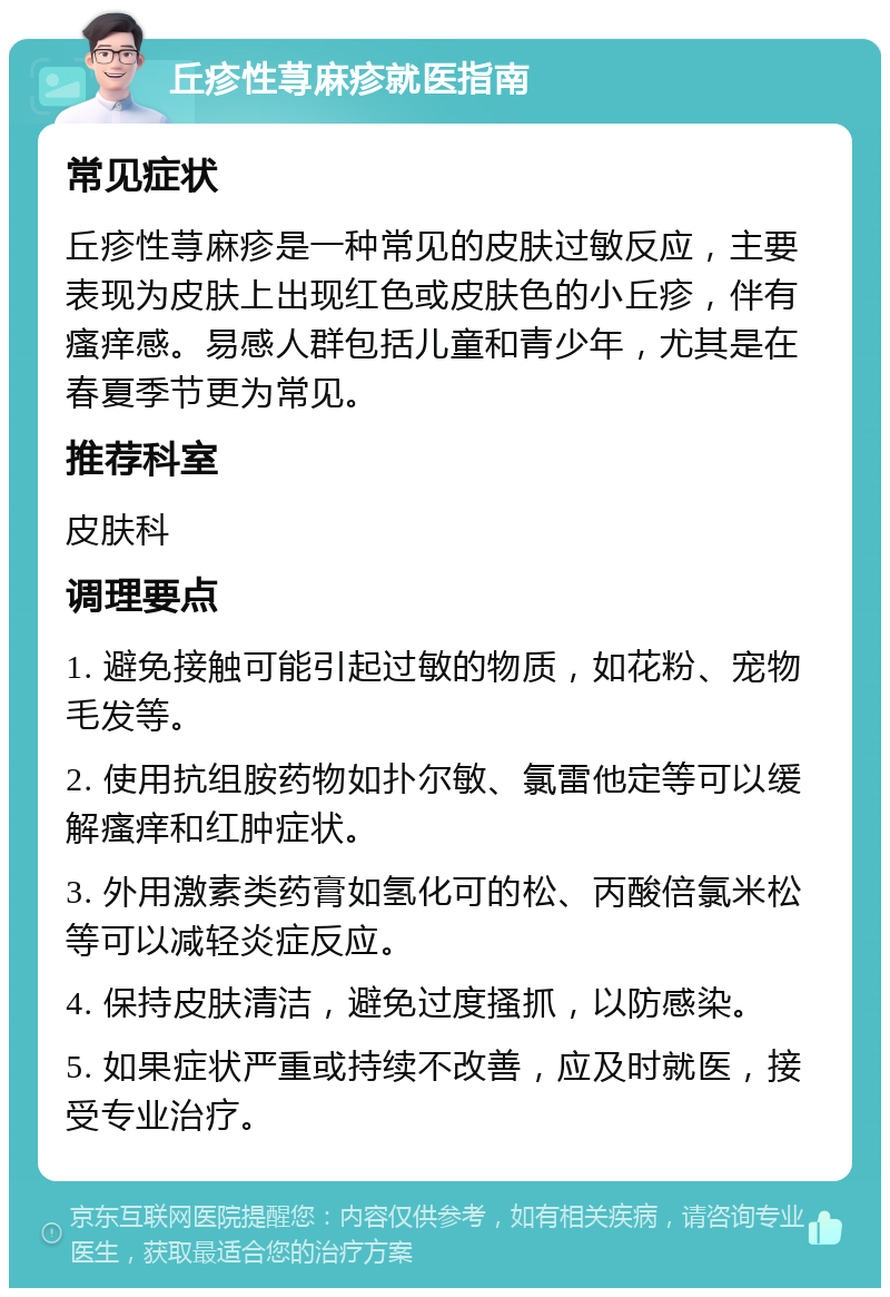 丘疹性荨麻疹就医指南 常见症状 丘疹性荨麻疹是一种常见的皮肤过敏反应，主要表现为皮肤上出现红色或皮肤色的小丘疹，伴有瘙痒感。易感人群包括儿童和青少年，尤其是在春夏季节更为常见。 推荐科室 皮肤科 调理要点 1. 避免接触可能引起过敏的物质，如花粉、宠物毛发等。 2. 使用抗组胺药物如扑尔敏、氯雷他定等可以缓解瘙痒和红肿症状。 3. 外用激素类药膏如氢化可的松、丙酸倍氯米松等可以减轻炎症反应。 4. 保持皮肤清洁，避免过度搔抓，以防感染。 5. 如果症状严重或持续不改善，应及时就医，接受专业治疗。