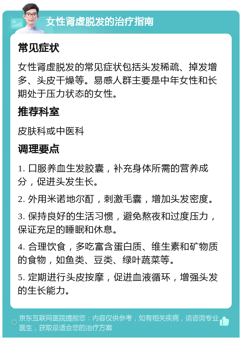 女性肾虚脱发的治疗指南 常见症状 女性肾虚脱发的常见症状包括头发稀疏、掉发增多、头皮干燥等。易感人群主要是中年女性和长期处于压力状态的女性。 推荐科室 皮肤科或中医科 调理要点 1. 口服养血生发胶囊，补充身体所需的营养成分，促进头发生长。 2. 外用米诺地尔酊，刺激毛囊，增加头发密度。 3. 保持良好的生活习惯，避免熬夜和过度压力，保证充足的睡眠和休息。 4. 合理饮食，多吃富含蛋白质、维生素和矿物质的食物，如鱼类、豆类、绿叶蔬菜等。 5. 定期进行头皮按摩，促进血液循环，增强头发的生长能力。