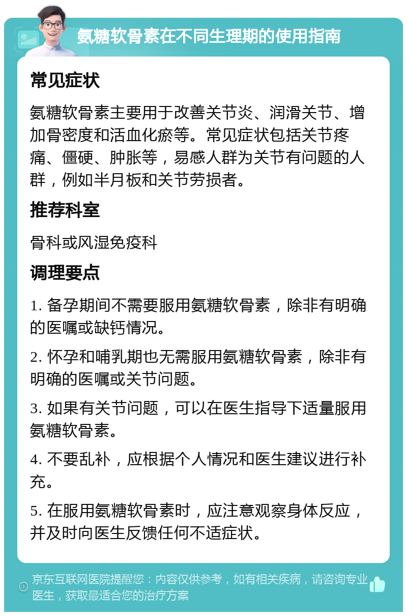 氨糖软骨素在不同生理期的使用指南 常见症状 氨糖软骨素主要用于改善关节炎、润滑关节、增加骨密度和活血化瘀等。常见症状包括关节疼痛、僵硬、肿胀等，易感人群为关节有问题的人群，例如半月板和关节劳损者。 推荐科室 骨科或风湿免疫科 调理要点 1. 备孕期间不需要服用氨糖软骨素，除非有明确的医嘱或缺钙情况。 2. 怀孕和哺乳期也无需服用氨糖软骨素，除非有明确的医嘱或关节问题。 3. 如果有关节问题，可以在医生指导下适量服用氨糖软骨素。 4. 不要乱补，应根据个人情况和医生建议进行补充。 5. 在服用氨糖软骨素时，应注意观察身体反应，并及时向医生反馈任何不适症状。