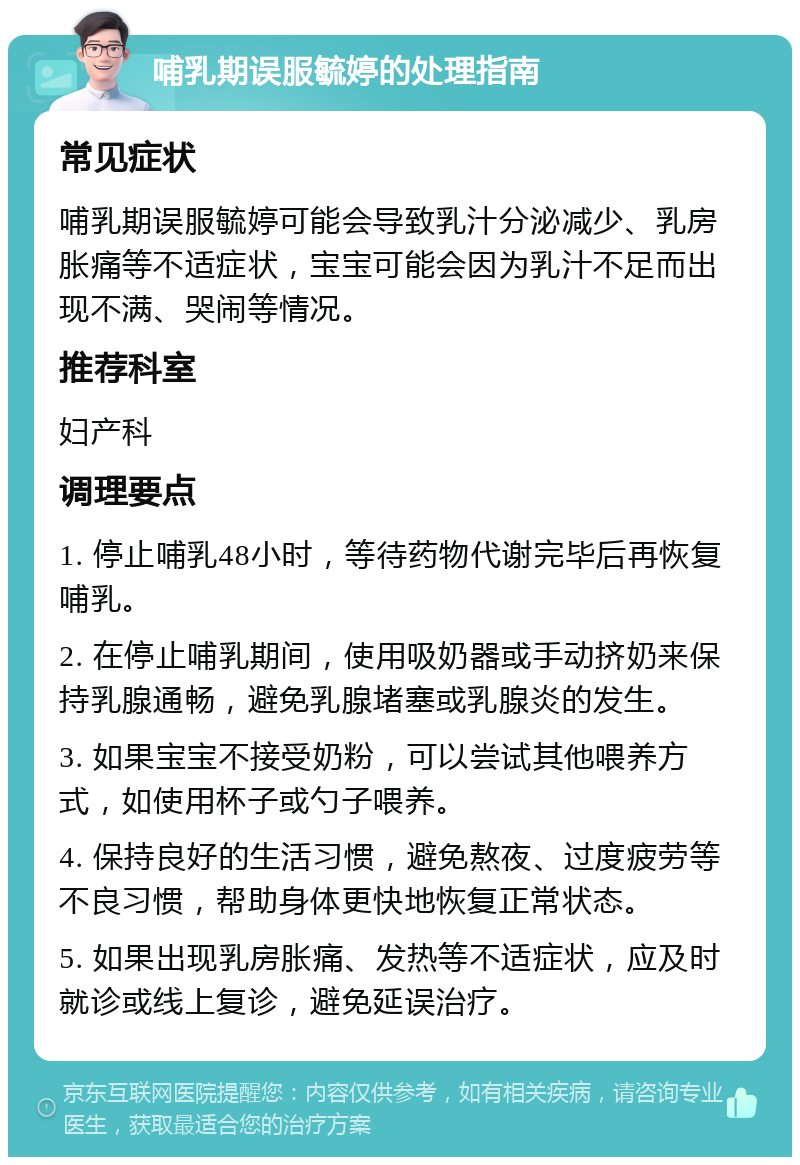 哺乳期误服毓婷的处理指南 常见症状 哺乳期误服毓婷可能会导致乳汁分泌减少、乳房胀痛等不适症状，宝宝可能会因为乳汁不足而出现不满、哭闹等情况。 推荐科室 妇产科 调理要点 1. 停止哺乳48小时，等待药物代谢完毕后再恢复哺乳。 2. 在停止哺乳期间，使用吸奶器或手动挤奶来保持乳腺通畅，避免乳腺堵塞或乳腺炎的发生。 3. 如果宝宝不接受奶粉，可以尝试其他喂养方式，如使用杯子或勺子喂养。 4. 保持良好的生活习惯，避免熬夜、过度疲劳等不良习惯，帮助身体更快地恢复正常状态。 5. 如果出现乳房胀痛、发热等不适症状，应及时就诊或线上复诊，避免延误治疗。