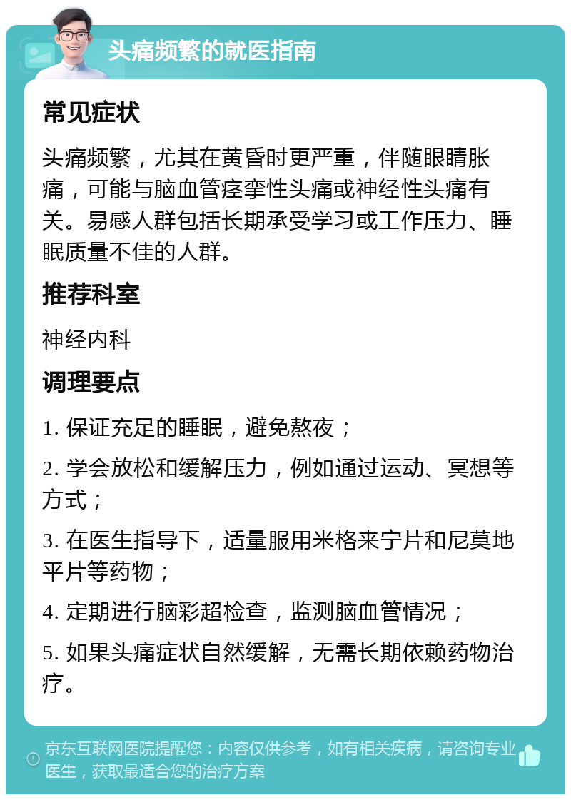 头痛频繁的就医指南 常见症状 头痛频繁，尤其在黄昏时更严重，伴随眼睛胀痛，可能与脑血管痉挛性头痛或神经性头痛有关。易感人群包括长期承受学习或工作压力、睡眠质量不佳的人群。 推荐科室 神经内科 调理要点 1. 保证充足的睡眠，避免熬夜； 2. 学会放松和缓解压力，例如通过运动、冥想等方式； 3. 在医生指导下，适量服用米格来宁片和尼莫地平片等药物； 4. 定期进行脑彩超检查，监测脑血管情况； 5. 如果头痛症状自然缓解，无需长期依赖药物治疗。