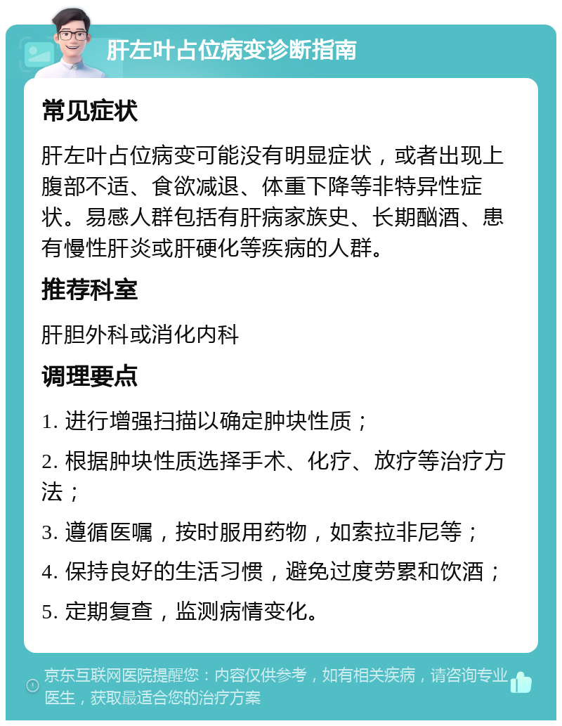 肝左叶占位病变诊断指南 常见症状 肝左叶占位病变可能没有明显症状，或者出现上腹部不适、食欲减退、体重下降等非特异性症状。易感人群包括有肝病家族史、长期酗酒、患有慢性肝炎或肝硬化等疾病的人群。 推荐科室 肝胆外科或消化内科 调理要点 1. 进行增强扫描以确定肿块性质； 2. 根据肿块性质选择手术、化疗、放疗等治疗方法； 3. 遵循医嘱，按时服用药物，如索拉非尼等； 4. 保持良好的生活习惯，避免过度劳累和饮酒； 5. 定期复查，监测病情变化。