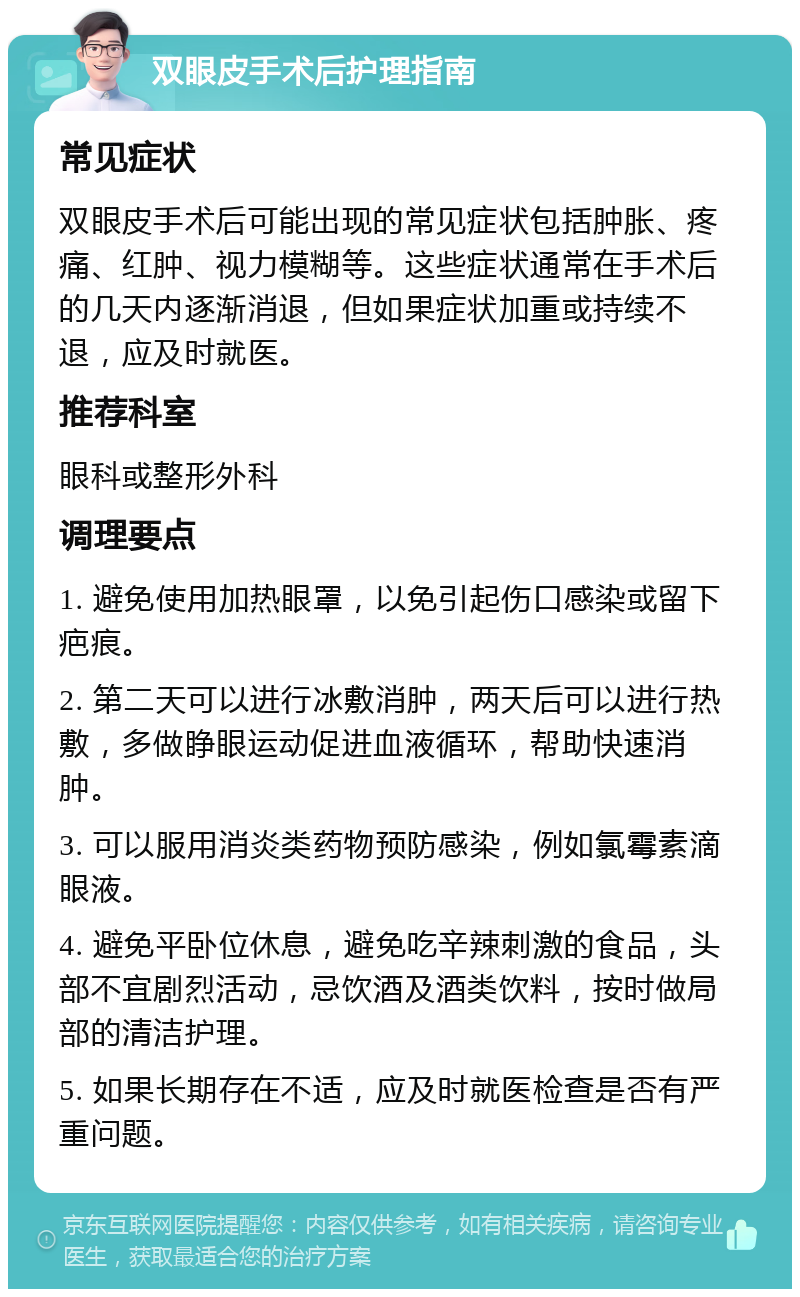 双眼皮手术后护理指南 常见症状 双眼皮手术后可能出现的常见症状包括肿胀、疼痛、红肿、视力模糊等。这些症状通常在手术后的几天内逐渐消退，但如果症状加重或持续不退，应及时就医。 推荐科室 眼科或整形外科 调理要点 1. 避免使用加热眼罩，以免引起伤口感染或留下疤痕。 2. 第二天可以进行冰敷消肿，两天后可以进行热敷，多做睁眼运动促进血液循环，帮助快速消肿。 3. 可以服用消炎类药物预防感染，例如氯霉素滴眼液。 4. 避免平卧位休息，避免吃辛辣刺激的食品，头部不宜剧烈活动，忌饮酒及酒类饮料，按时做局部的清洁护理。 5. 如果长期存在不适，应及时就医检查是否有严重问题。