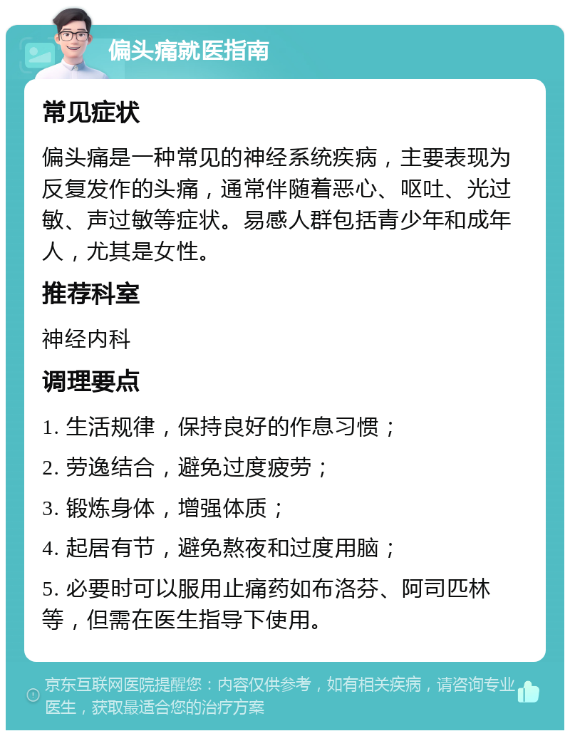 偏头痛就医指南 常见症状 偏头痛是一种常见的神经系统疾病，主要表现为反复发作的头痛，通常伴随着恶心、呕吐、光过敏、声过敏等症状。易感人群包括青少年和成年人，尤其是女性。 推荐科室 神经内科 调理要点 1. 生活规律，保持良好的作息习惯； 2. 劳逸结合，避免过度疲劳； 3. 锻炼身体，增强体质； 4. 起居有节，避免熬夜和过度用脑； 5. 必要时可以服用止痛药如布洛芬、阿司匹林等，但需在医生指导下使用。