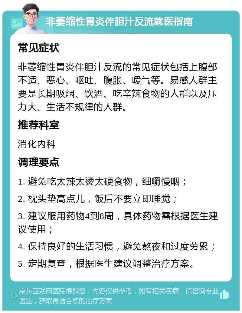 非萎缩性胃炎伴胆汁反流就医指南 常见症状 非萎缩性胃炎伴胆汁反流的常见症状包括上腹部不适、恶心、呕吐、腹胀、嗳气等。易感人群主要是长期吸烟、饮酒、吃辛辣食物的人群以及压力大、生活不规律的人群。 推荐科室 消化内科 调理要点 1. 避免吃太辣太烫太硬食物，细嚼慢咽； 2. 枕头垫高点儿，饭后不要立即睡觉； 3. 建议服用药物4到8周，具体药物需根据医生建议使用； 4. 保持良好的生活习惯，避免熬夜和过度劳累； 5. 定期复查，根据医生建议调整治疗方案。