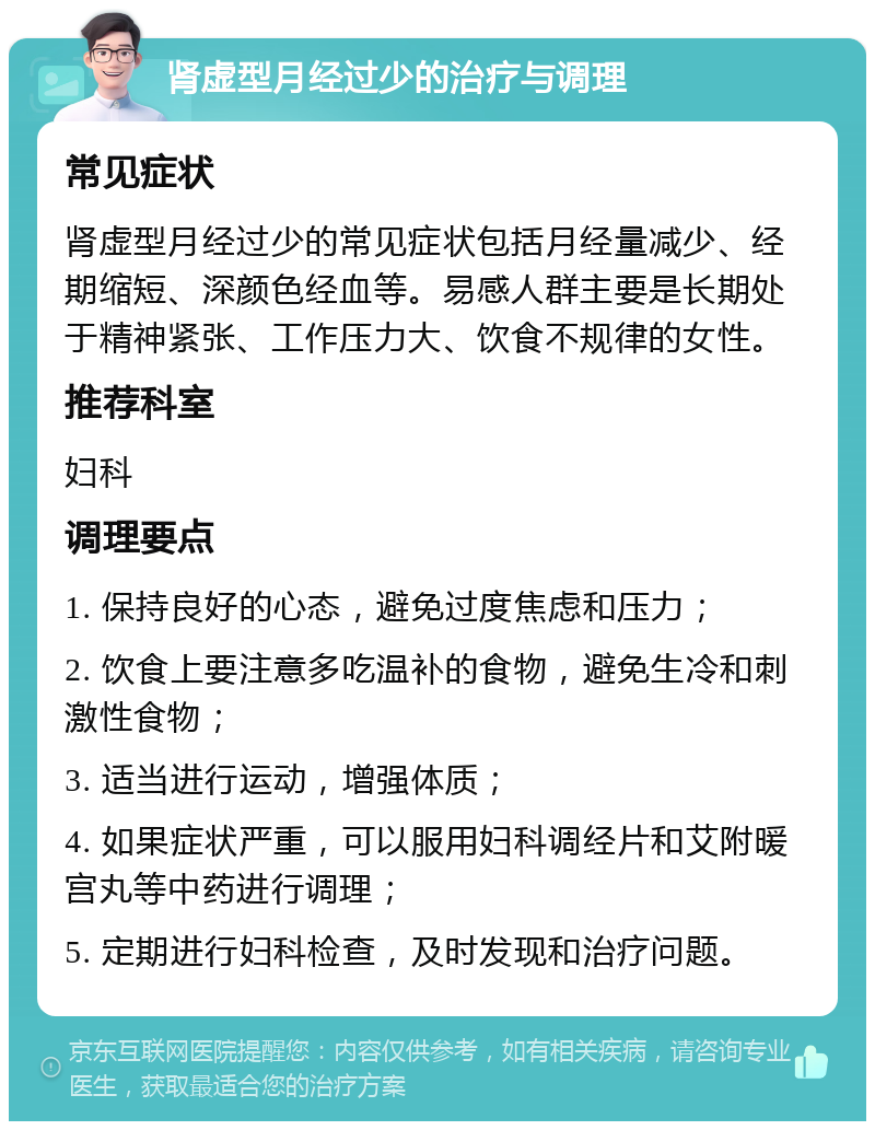 肾虚型月经过少的治疗与调理 常见症状 肾虚型月经过少的常见症状包括月经量减少、经期缩短、深颜色经血等。易感人群主要是长期处于精神紧张、工作压力大、饮食不规律的女性。 推荐科室 妇科 调理要点 1. 保持良好的心态，避免过度焦虑和压力； 2. 饮食上要注意多吃温补的食物，避免生冷和刺激性食物； 3. 适当进行运动，增强体质； 4. 如果症状严重，可以服用妇科调经片和艾附暖宫丸等中药进行调理； 5. 定期进行妇科检查，及时发现和治疗问题。