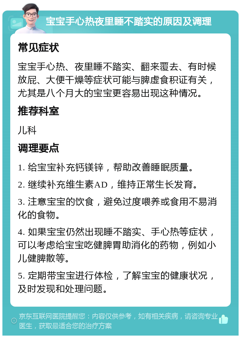 宝宝手心热夜里睡不踏实的原因及调理 常见症状 宝宝手心热、夜里睡不踏实、翻来覆去、有时候放屁、大便干燥等症状可能与脾虚食积证有关，尤其是八个月大的宝宝更容易出现这种情况。 推荐科室 儿科 调理要点 1. 给宝宝补充钙镁锌，帮助改善睡眠质量。 2. 继续补充维生素AD，维持正常生长发育。 3. 注意宝宝的饮食，避免过度喂养或食用不易消化的食物。 4. 如果宝宝仍然出现睡不踏实、手心热等症状，可以考虑给宝宝吃健脾胃助消化的药物，例如小儿健脾散等。 5. 定期带宝宝进行体检，了解宝宝的健康状况，及时发现和处理问题。