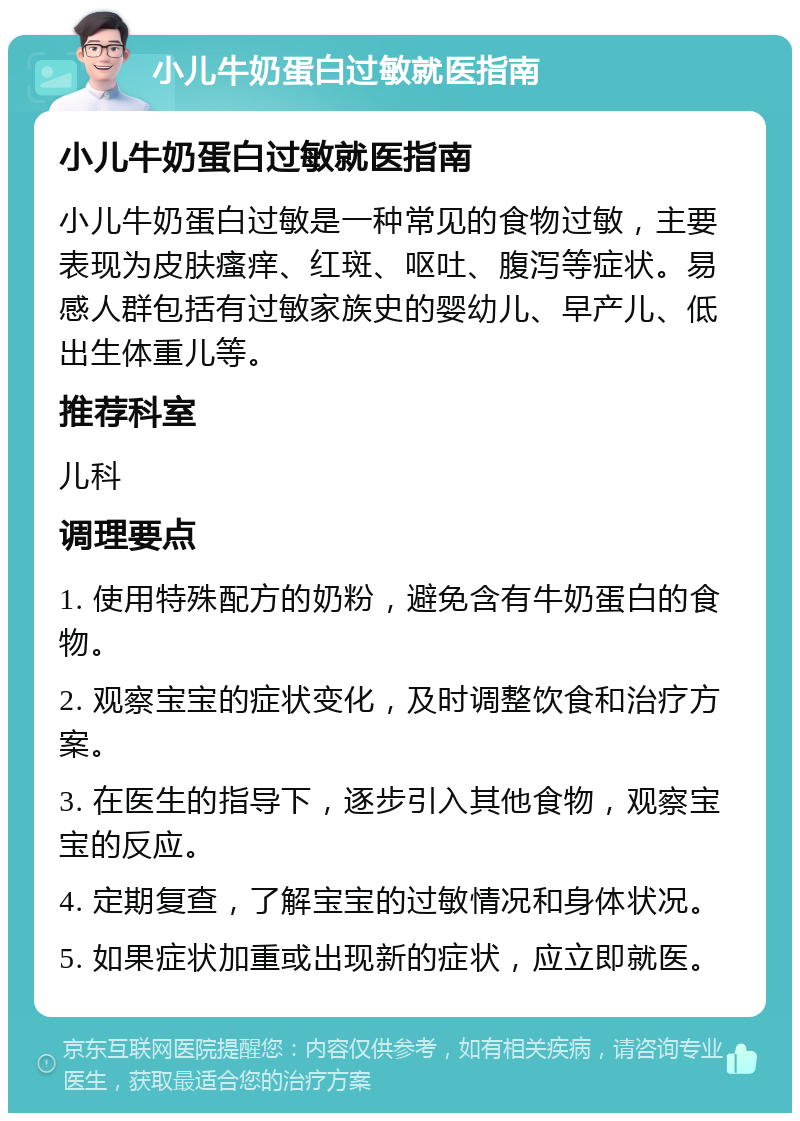 小儿牛奶蛋白过敏就医指南 小儿牛奶蛋白过敏就医指南 小儿牛奶蛋白过敏是一种常见的食物过敏，主要表现为皮肤瘙痒、红斑、呕吐、腹泻等症状。易感人群包括有过敏家族史的婴幼儿、早产儿、低出生体重儿等。 推荐科室 儿科 调理要点 1. 使用特殊配方的奶粉，避免含有牛奶蛋白的食物。 2. 观察宝宝的症状变化，及时调整饮食和治疗方案。 3. 在医生的指导下，逐步引入其他食物，观察宝宝的反应。 4. 定期复查，了解宝宝的过敏情况和身体状况。 5. 如果症状加重或出现新的症状，应立即就医。