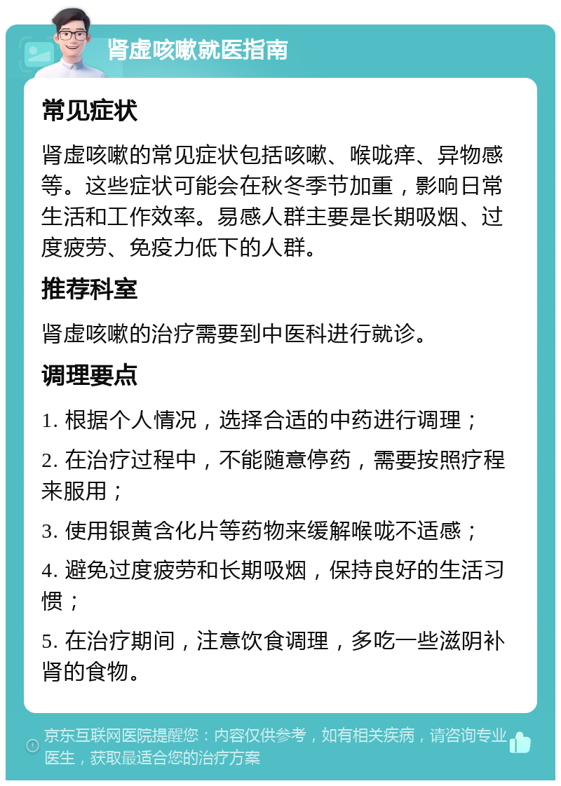 肾虚咳嗽就医指南 常见症状 肾虚咳嗽的常见症状包括咳嗽、喉咙痒、异物感等。这些症状可能会在秋冬季节加重，影响日常生活和工作效率。易感人群主要是长期吸烟、过度疲劳、免疫力低下的人群。 推荐科室 肾虚咳嗽的治疗需要到中医科进行就诊。 调理要点 1. 根据个人情况，选择合适的中药进行调理； 2. 在治疗过程中，不能随意停药，需要按照疗程来服用； 3. 使用银黄含化片等药物来缓解喉咙不适感； 4. 避免过度疲劳和长期吸烟，保持良好的生活习惯； 5. 在治疗期间，注意饮食调理，多吃一些滋阴补肾的食物。