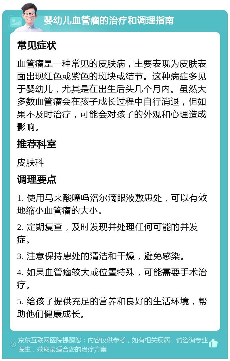 婴幼儿血管瘤的治疗和调理指南 常见症状 血管瘤是一种常见的皮肤病，主要表现为皮肤表面出现红色或紫色的斑块或结节。这种病症多见于婴幼儿，尤其是在出生后头几个月内。虽然大多数血管瘤会在孩子成长过程中自行消退，但如果不及时治疗，可能会对孩子的外观和心理造成影响。 推荐科室 皮肤科 调理要点 1. 使用马来酸噻吗洛尔滴眼液敷患处，可以有效地缩小血管瘤的大小。 2. 定期复查，及时发现并处理任何可能的并发症。 3. 注意保持患处的清洁和干燥，避免感染。 4. 如果血管瘤较大或位置特殊，可能需要手术治疗。 5. 给孩子提供充足的营养和良好的生活环境，帮助他们健康成长。