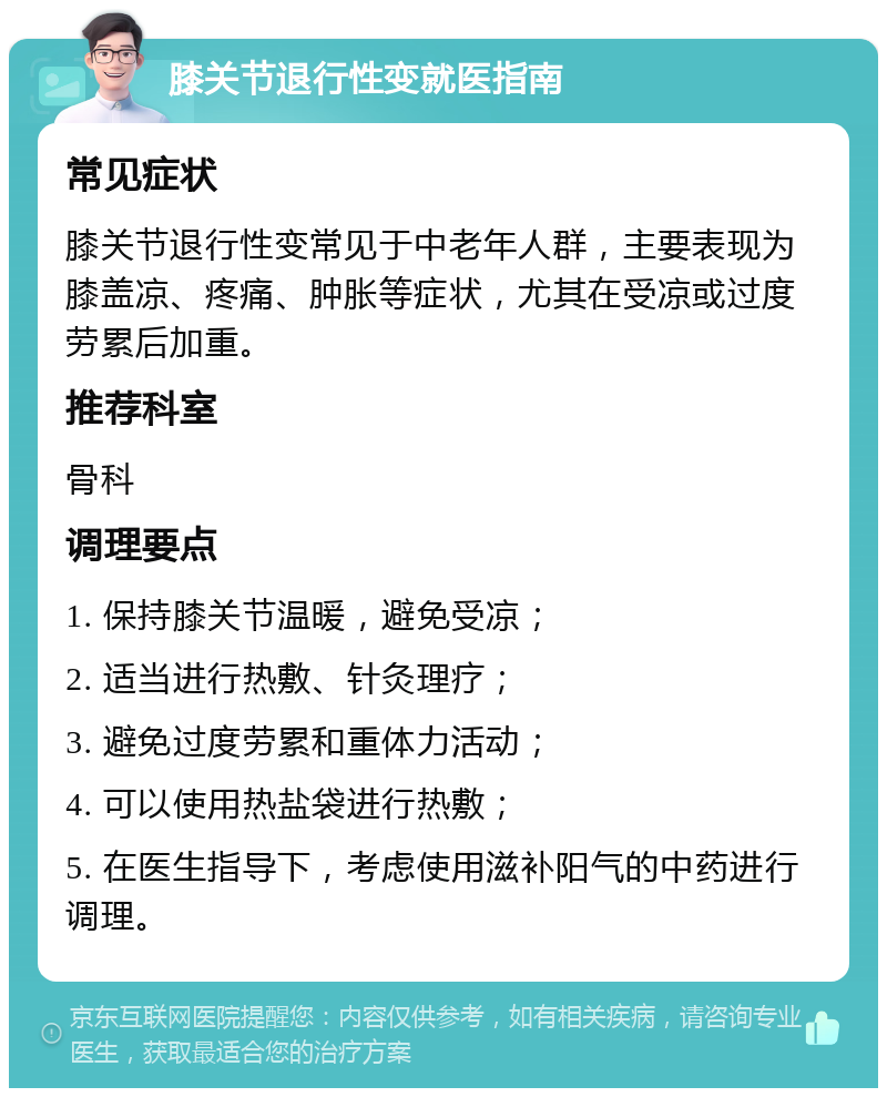 膝关节退行性变就医指南 常见症状 膝关节退行性变常见于中老年人群，主要表现为膝盖凉、疼痛、肿胀等症状，尤其在受凉或过度劳累后加重。 推荐科室 骨科 调理要点 1. 保持膝关节温暖，避免受凉； 2. 适当进行热敷、针灸理疗； 3. 避免过度劳累和重体力活动； 4. 可以使用热盐袋进行热敷； 5. 在医生指导下，考虑使用滋补阳气的中药进行调理。