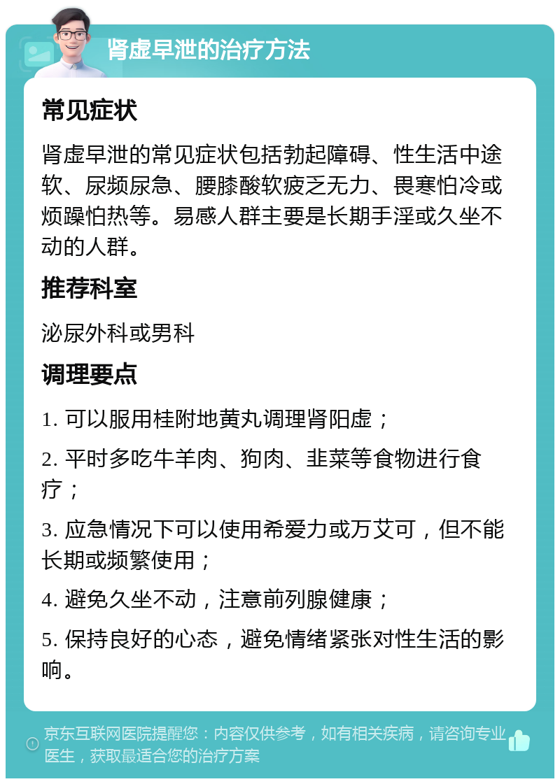 肾虚早泄的治疗方法 常见症状 肾虚早泄的常见症状包括勃起障碍、性生活中途软、尿频尿急、腰膝酸软疲乏无力、畏寒怕冷或烦躁怕热等。易感人群主要是长期手淫或久坐不动的人群。 推荐科室 泌尿外科或男科 调理要点 1. 可以服用桂附地黄丸调理肾阳虚； 2. 平时多吃牛羊肉、狗肉、韭菜等食物进行食疗； 3. 应急情况下可以使用希爱力或万艾可，但不能长期或频繁使用； 4. 避免久坐不动，注意前列腺健康； 5. 保持良好的心态，避免情绪紧张对性生活的影响。