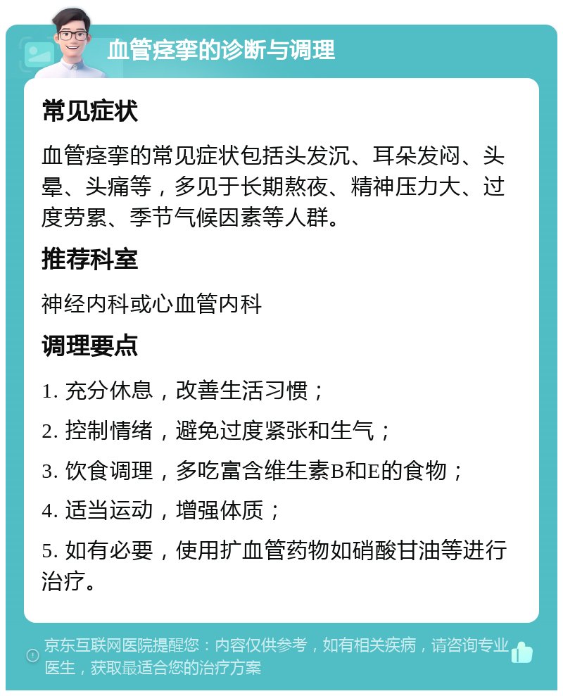 血管痉挛的诊断与调理 常见症状 血管痉挛的常见症状包括头发沉、耳朵发闷、头晕、头痛等，多见于长期熬夜、精神压力大、过度劳累、季节气候因素等人群。 推荐科室 神经内科或心血管内科 调理要点 1. 充分休息，改善生活习惯； 2. 控制情绪，避免过度紧张和生气； 3. 饮食调理，多吃富含维生素B和E的食物； 4. 适当运动，增强体质； 5. 如有必要，使用扩血管药物如硝酸甘油等进行治疗。