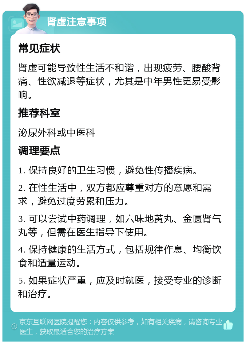 肾虚注意事项 常见症状 肾虚可能导致性生活不和谐，出现疲劳、腰酸背痛、性欲减退等症状，尤其是中年男性更易受影响。 推荐科室 泌尿外科或中医科 调理要点 1. 保持良好的卫生习惯，避免性传播疾病。 2. 在性生活中，双方都应尊重对方的意愿和需求，避免过度劳累和压力。 3. 可以尝试中药调理，如六味地黄丸、金匮肾气丸等，但需在医生指导下使用。 4. 保持健康的生活方式，包括规律作息、均衡饮食和适量运动。 5. 如果症状严重，应及时就医，接受专业的诊断和治疗。