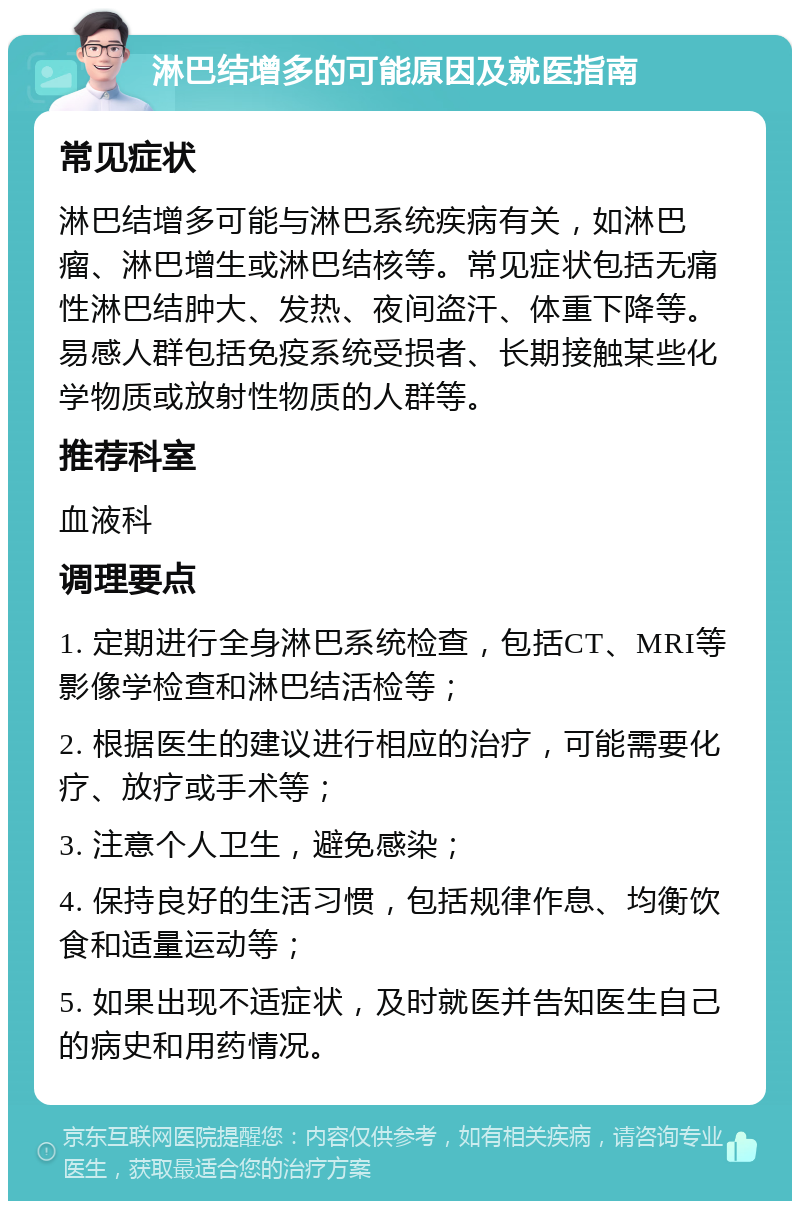 淋巴结增多的可能原因及就医指南 常见症状 淋巴结增多可能与淋巴系统疾病有关，如淋巴瘤、淋巴增生或淋巴结核等。常见症状包括无痛性淋巴结肿大、发热、夜间盗汗、体重下降等。易感人群包括免疫系统受损者、长期接触某些化学物质或放射性物质的人群等。 推荐科室 血液科 调理要点 1. 定期进行全身淋巴系统检查，包括CT、MRI等影像学检查和淋巴结活检等； 2. 根据医生的建议进行相应的治疗，可能需要化疗、放疗或手术等； 3. 注意个人卫生，避免感染； 4. 保持良好的生活习惯，包括规律作息、均衡饮食和适量运动等； 5. 如果出现不适症状，及时就医并告知医生自己的病史和用药情况。