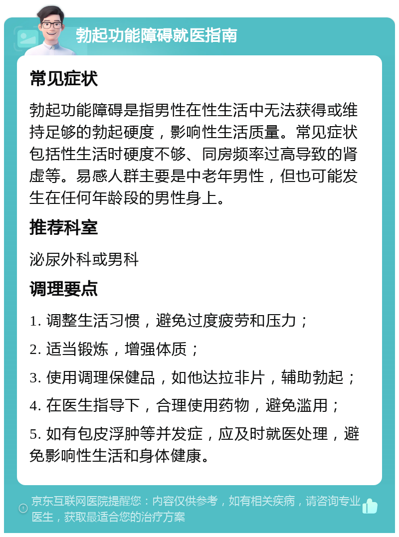 勃起功能障碍就医指南 常见症状 勃起功能障碍是指男性在性生活中无法获得或维持足够的勃起硬度，影响性生活质量。常见症状包括性生活时硬度不够、同房频率过高导致的肾虚等。易感人群主要是中老年男性，但也可能发生在任何年龄段的男性身上。 推荐科室 泌尿外科或男科 调理要点 1. 调整生活习惯，避免过度疲劳和压力； 2. 适当锻炼，增强体质； 3. 使用调理保健品，如他达拉非片，辅助勃起； 4. 在医生指导下，合理使用药物，避免滥用； 5. 如有包皮浮肿等并发症，应及时就医处理，避免影响性生活和身体健康。