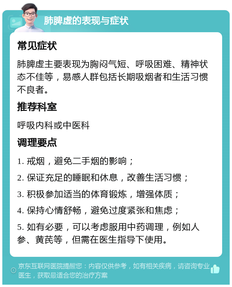 肺脾虚的表现与症状 常见症状 肺脾虚主要表现为胸闷气短、呼吸困难、精神状态不佳等，易感人群包括长期吸烟者和生活习惯不良者。 推荐科室 呼吸内科或中医科 调理要点 1. 戒烟，避免二手烟的影响； 2. 保证充足的睡眠和休息，改善生活习惯； 3. 积极参加适当的体育锻炼，增强体质； 4. 保持心情舒畅，避免过度紧张和焦虑； 5. 如有必要，可以考虑服用中药调理，例如人参、黄芪等，但需在医生指导下使用。