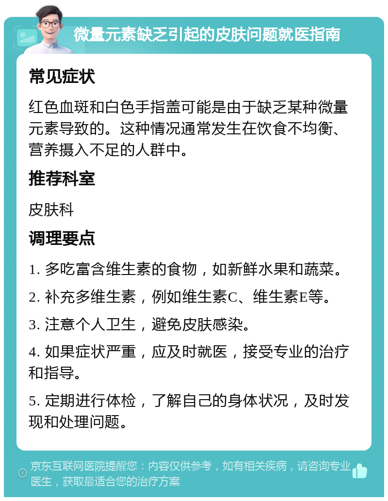 微量元素缺乏引起的皮肤问题就医指南 常见症状 红色血斑和白色手指盖可能是由于缺乏某种微量元素导致的。这种情况通常发生在饮食不均衡、营养摄入不足的人群中。 推荐科室 皮肤科 调理要点 1. 多吃富含维生素的食物，如新鲜水果和蔬菜。 2. 补充多维生素，例如维生素C、维生素E等。 3. 注意个人卫生，避免皮肤感染。 4. 如果症状严重，应及时就医，接受专业的治疗和指导。 5. 定期进行体检，了解自己的身体状况，及时发现和处理问题。