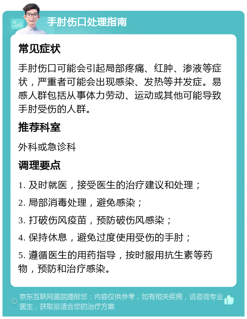 手肘伤口处理指南 常见症状 手肘伤口可能会引起局部疼痛、红肿、渗液等症状，严重者可能会出现感染、发热等并发症。易感人群包括从事体力劳动、运动或其他可能导致手肘受伤的人群。 推荐科室 外科或急诊科 调理要点 1. 及时就医，接受医生的治疗建议和处理； 2. 局部消毒处理，避免感染； 3. 打破伤风疫苗，预防破伤风感染； 4. 保持休息，避免过度使用受伤的手肘； 5. 遵循医生的用药指导，按时服用抗生素等药物，预防和治疗感染。