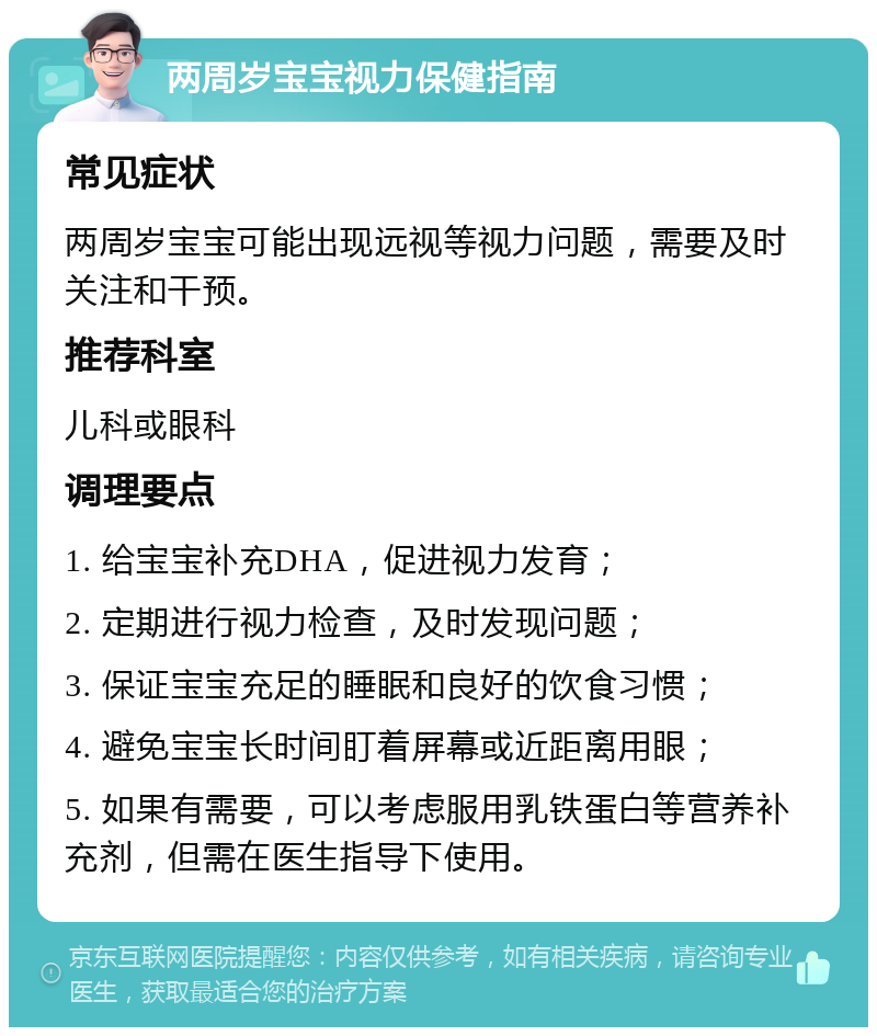 两周岁宝宝视力保健指南 常见症状 两周岁宝宝可能出现远视等视力问题，需要及时关注和干预。 推荐科室 儿科或眼科 调理要点 1. 给宝宝补充DHA，促进视力发育； 2. 定期进行视力检查，及时发现问题； 3. 保证宝宝充足的睡眠和良好的饮食习惯； 4. 避免宝宝长时间盯着屏幕或近距离用眼； 5. 如果有需要，可以考虑服用乳铁蛋白等营养补充剂，但需在医生指导下使用。