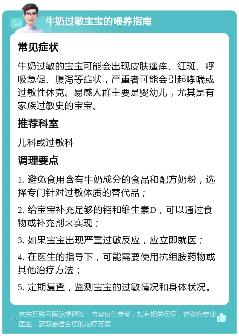 牛奶过敏宝宝的喂养指南 常见症状 牛奶过敏的宝宝可能会出现皮肤瘙痒、红斑、呼吸急促、腹泻等症状，严重者可能会引起哮喘或过敏性休克。易感人群主要是婴幼儿，尤其是有家族过敏史的宝宝。 推荐科室 儿科或过敏科 调理要点 1. 避免食用含有牛奶成分的食品和配方奶粉，选择专门针对过敏体质的替代品； 2. 给宝宝补充足够的钙和维生素D，可以通过食物或补充剂来实现； 3. 如果宝宝出现严重过敏反应，应立即就医； 4. 在医生的指导下，可能需要使用抗组胺药物或其他治疗方法； 5. 定期复查，监测宝宝的过敏情况和身体状况。