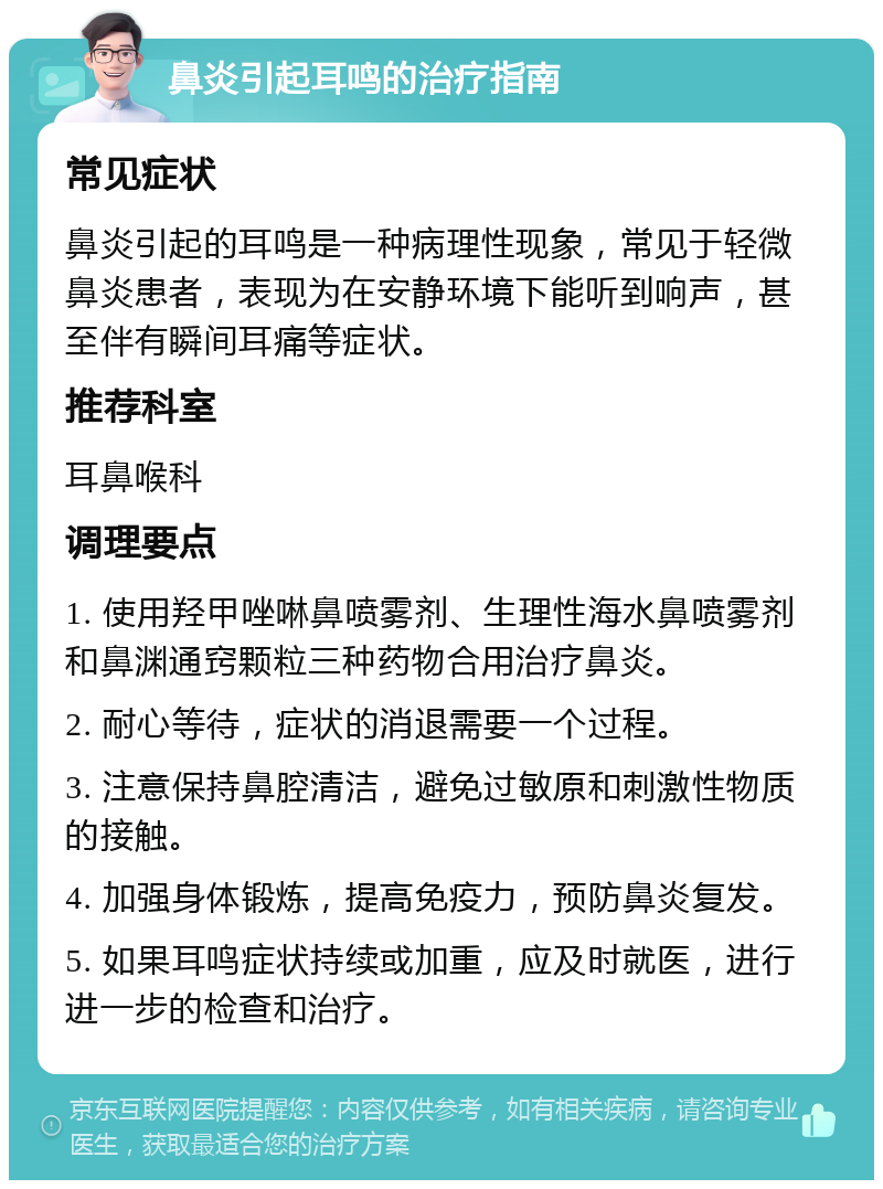 鼻炎引起耳鸣的治疗指南 常见症状 鼻炎引起的耳鸣是一种病理性现象，常见于轻微鼻炎患者，表现为在安静环境下能听到响声，甚至伴有瞬间耳痛等症状。 推荐科室 耳鼻喉科 调理要点 1. 使用羟甲唑啉鼻喷雾剂、生理性海水鼻喷雾剂和鼻渊通窍颗粒三种药物合用治疗鼻炎。 2. 耐心等待，症状的消退需要一个过程。 3. 注意保持鼻腔清洁，避免过敏原和刺激性物质的接触。 4. 加强身体锻炼，提高免疫力，预防鼻炎复发。 5. 如果耳鸣症状持续或加重，应及时就医，进行进一步的检查和治疗。