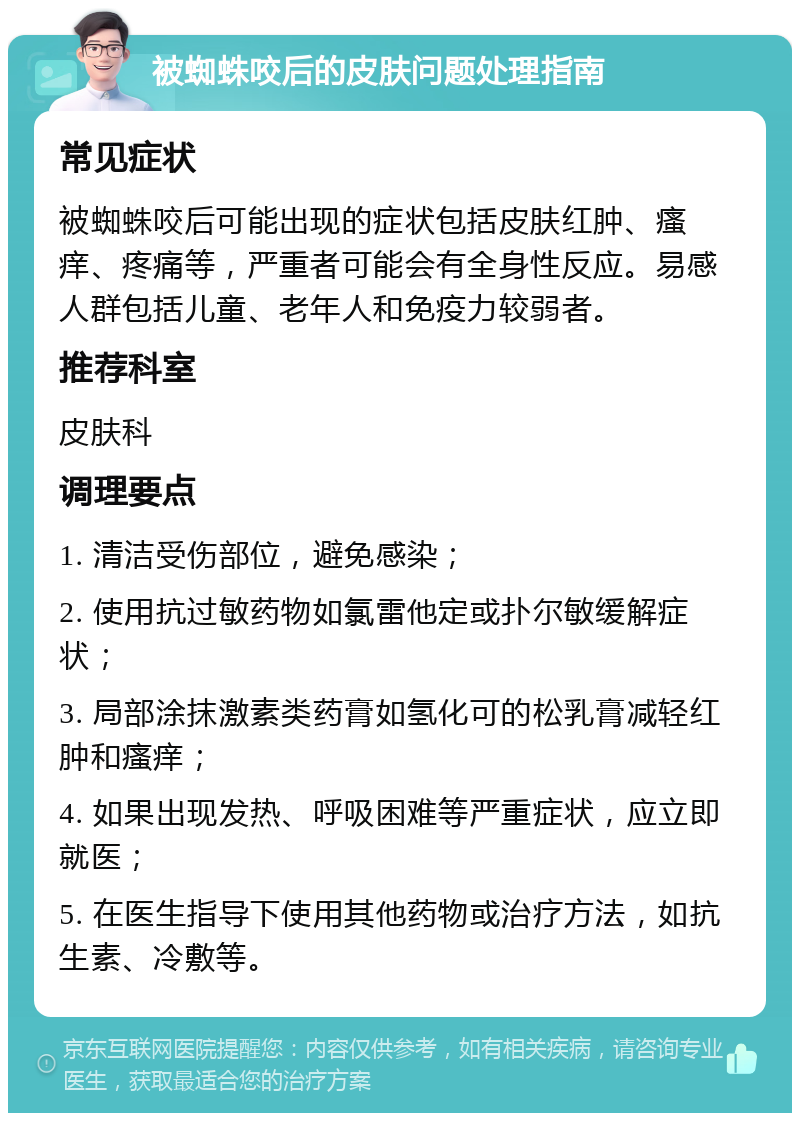 被蜘蛛咬后的皮肤问题处理指南 常见症状 被蜘蛛咬后可能出现的症状包括皮肤红肿、瘙痒、疼痛等，严重者可能会有全身性反应。易感人群包括儿童、老年人和免疫力较弱者。 推荐科室 皮肤科 调理要点 1. 清洁受伤部位，避免感染； 2. 使用抗过敏药物如氯雷他定或扑尔敏缓解症状； 3. 局部涂抹激素类药膏如氢化可的松乳膏减轻红肿和瘙痒； 4. 如果出现发热、呼吸困难等严重症状，应立即就医； 5. 在医生指导下使用其他药物或治疗方法，如抗生素、冷敷等。