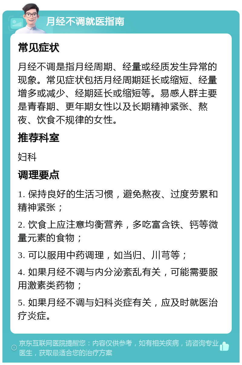 月经不调就医指南 常见症状 月经不调是指月经周期、经量或经质发生异常的现象。常见症状包括月经周期延长或缩短、经量增多或减少、经期延长或缩短等。易感人群主要是青春期、更年期女性以及长期精神紧张、熬夜、饮食不规律的女性。 推荐科室 妇科 调理要点 1. 保持良好的生活习惯，避免熬夜、过度劳累和精神紧张； 2. 饮食上应注意均衡营养，多吃富含铁、钙等微量元素的食物； 3. 可以服用中药调理，如当归、川芎等； 4. 如果月经不调与内分泌紊乱有关，可能需要服用激素类药物； 5. 如果月经不调与妇科炎症有关，应及时就医治疗炎症。