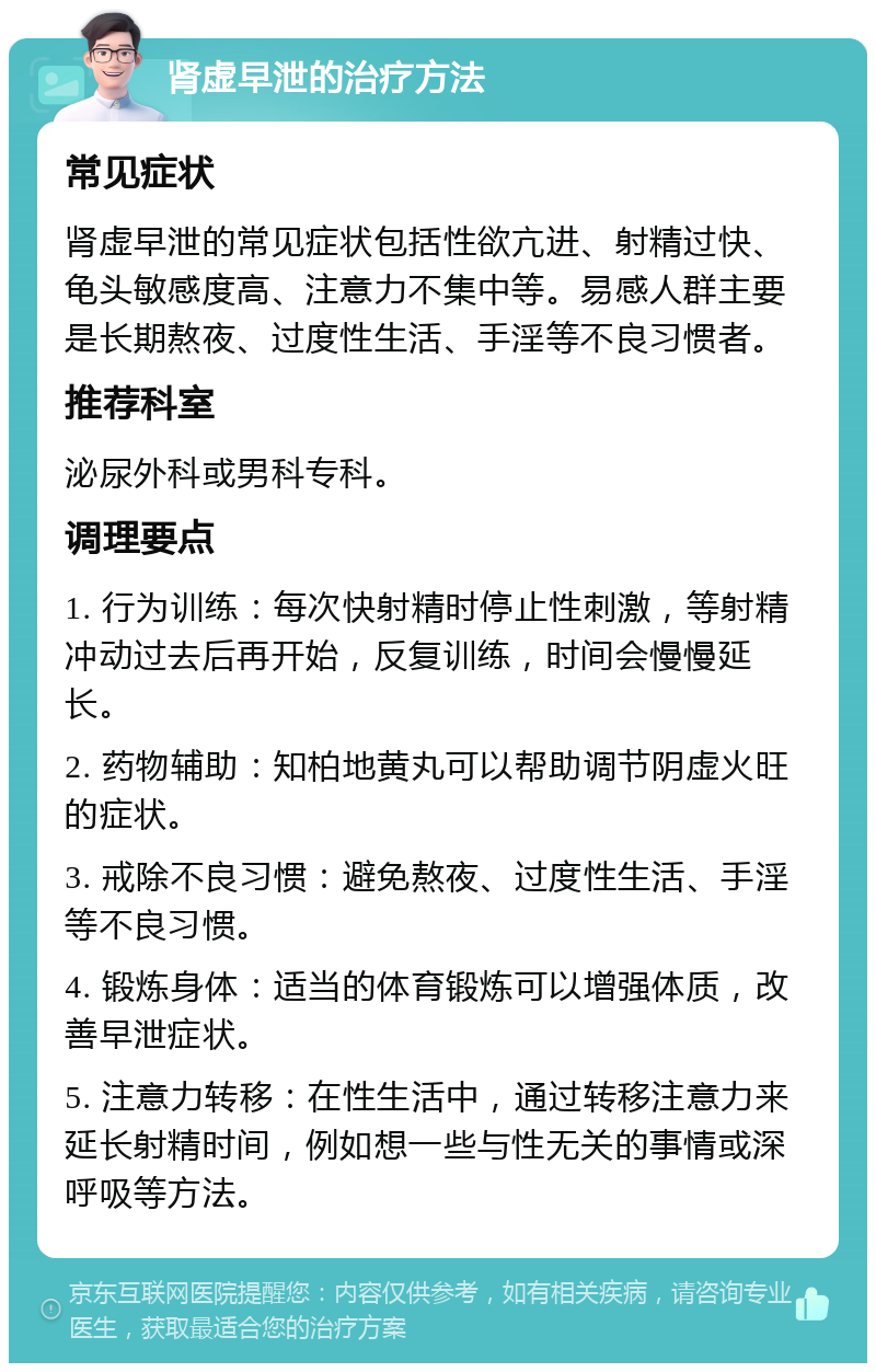 肾虚早泄的治疗方法 常见症状 肾虚早泄的常见症状包括性欲亢进、射精过快、龟头敏感度高、注意力不集中等。易感人群主要是长期熬夜、过度性生活、手淫等不良习惯者。 推荐科室 泌尿外科或男科专科。 调理要点 1. 行为训练：每次快射精时停止性刺激，等射精冲动过去后再开始，反复训练，时间会慢慢延长。 2. 药物辅助：知柏地黄丸可以帮助调节阴虚火旺的症状。 3. 戒除不良习惯：避免熬夜、过度性生活、手淫等不良习惯。 4. 锻炼身体：适当的体育锻炼可以增强体质，改善早泄症状。 5. 注意力转移：在性生活中，通过转移注意力来延长射精时间，例如想一些与性无关的事情或深呼吸等方法。