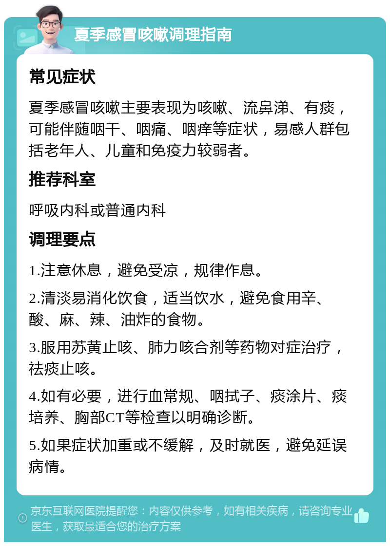 夏季感冒咳嗽调理指南 常见症状 夏季感冒咳嗽主要表现为咳嗽、流鼻涕、有痰，可能伴随咽干、咽痛、咽痒等症状，易感人群包括老年人、儿童和免疫力较弱者。 推荐科室 呼吸内科或普通内科 调理要点 1.注意休息，避免受凉，规律作息。 2.清淡易消化饮食，适当饮水，避免食用辛、酸、麻、辣、油炸的食物。 3.服用苏黄止咳、肺力咳合剂等药物对症治疗，祛痰止咳。 4.如有必要，进行血常规、咽拭子、痰涂片、痰培养、胸部CT等检查以明确诊断。 5.如果症状加重或不缓解，及时就医，避免延误病情。