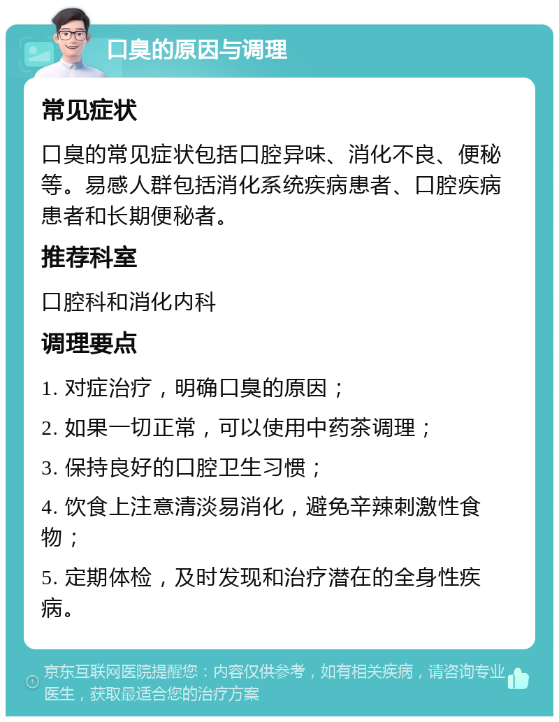 口臭的原因与调理 常见症状 口臭的常见症状包括口腔异味、消化不良、便秘等。易感人群包括消化系统疾病患者、口腔疾病患者和长期便秘者。 推荐科室 口腔科和消化内科 调理要点 1. 对症治疗，明确口臭的原因； 2. 如果一切正常，可以使用中药茶调理； 3. 保持良好的口腔卫生习惯； 4. 饮食上注意清淡易消化，避免辛辣刺激性食物； 5. 定期体检，及时发现和治疗潜在的全身性疾病。