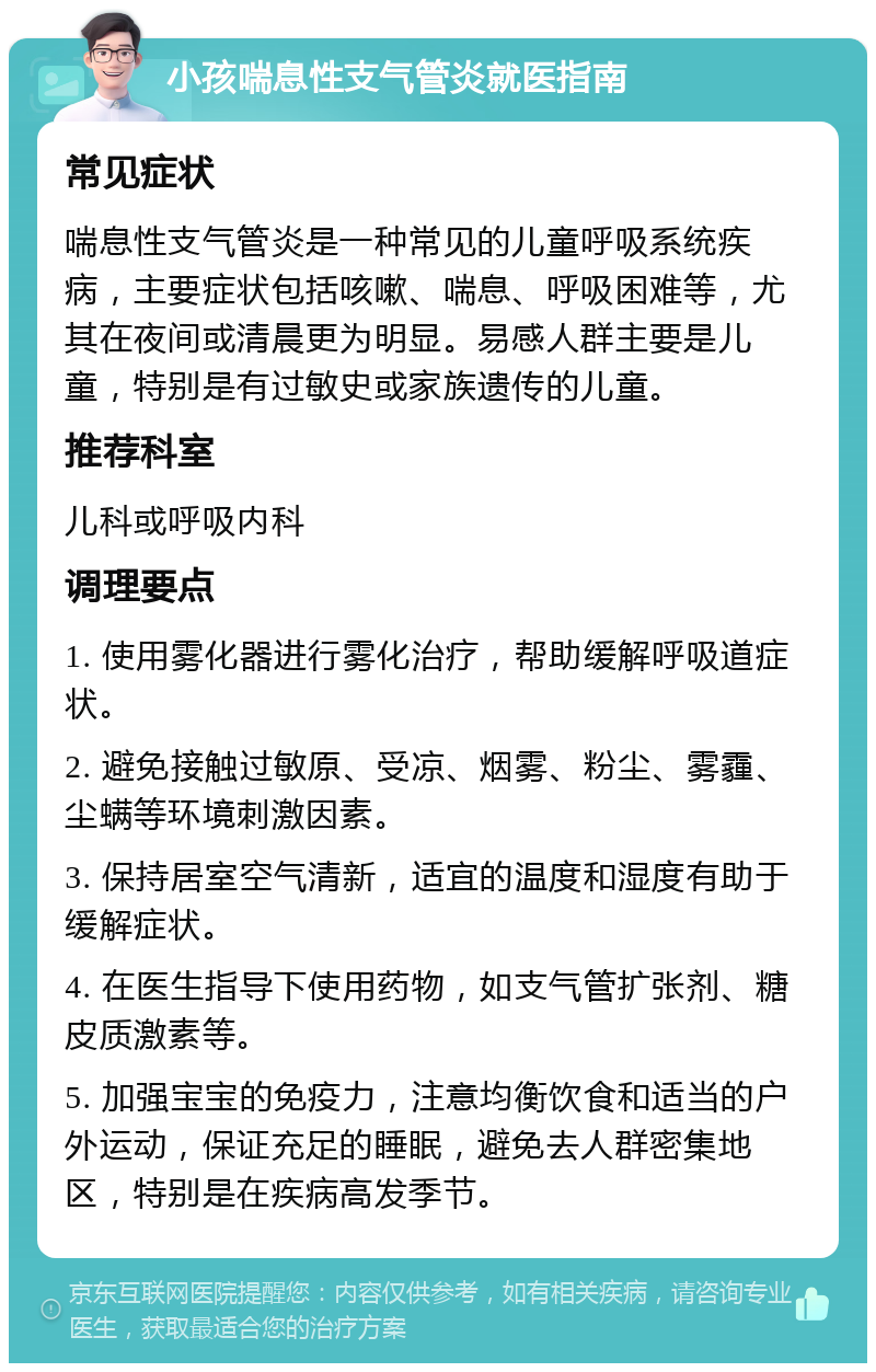 小孩喘息性支气管炎就医指南 常见症状 喘息性支气管炎是一种常见的儿童呼吸系统疾病，主要症状包括咳嗽、喘息、呼吸困难等，尤其在夜间或清晨更为明显。易感人群主要是儿童，特别是有过敏史或家族遗传的儿童。 推荐科室 儿科或呼吸内科 调理要点 1. 使用雾化器进行雾化治疗，帮助缓解呼吸道症状。 2. 避免接触过敏原、受凉、烟雾、粉尘、雾霾、尘螨等环境刺激因素。 3. 保持居室空气清新，适宜的温度和湿度有助于缓解症状。 4. 在医生指导下使用药物，如支气管扩张剂、糖皮质激素等。 5. 加强宝宝的免疫力，注意均衡饮食和适当的户外运动，保证充足的睡眠，避免去人群密集地区，特别是在疾病高发季节。