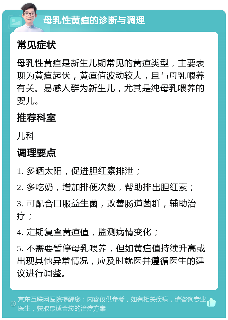 母乳性黄疸的诊断与调理 常见症状 母乳性黄疸是新生儿期常见的黄疸类型，主要表现为黄疸起伏，黄疸值波动较大，且与母乳喂养有关。易感人群为新生儿，尤其是纯母乳喂养的婴儿。 推荐科室 儿科 调理要点 1. 多晒太阳，促进胆红素排泄； 2. 多吃奶，增加排便次数，帮助排出胆红素； 3. 可配合口服益生菌，改善肠道菌群，辅助治疗； 4. 定期复查黄疸值，监测病情变化； 5. 不需要暂停母乳喂养，但如黄疸值持续升高或出现其他异常情况，应及时就医并遵循医生的建议进行调整。