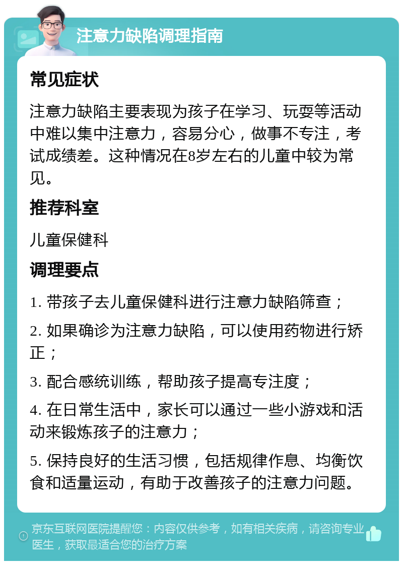 注意力缺陷调理指南 常见症状 注意力缺陷主要表现为孩子在学习、玩耍等活动中难以集中注意力，容易分心，做事不专注，考试成绩差。这种情况在8岁左右的儿童中较为常见。 推荐科室 儿童保健科 调理要点 1. 带孩子去儿童保健科进行注意力缺陷筛查； 2. 如果确诊为注意力缺陷，可以使用药物进行矫正； 3. 配合感统训练，帮助孩子提高专注度； 4. 在日常生活中，家长可以通过一些小游戏和活动来锻炼孩子的注意力； 5. 保持良好的生活习惯，包括规律作息、均衡饮食和适量运动，有助于改善孩子的注意力问题。