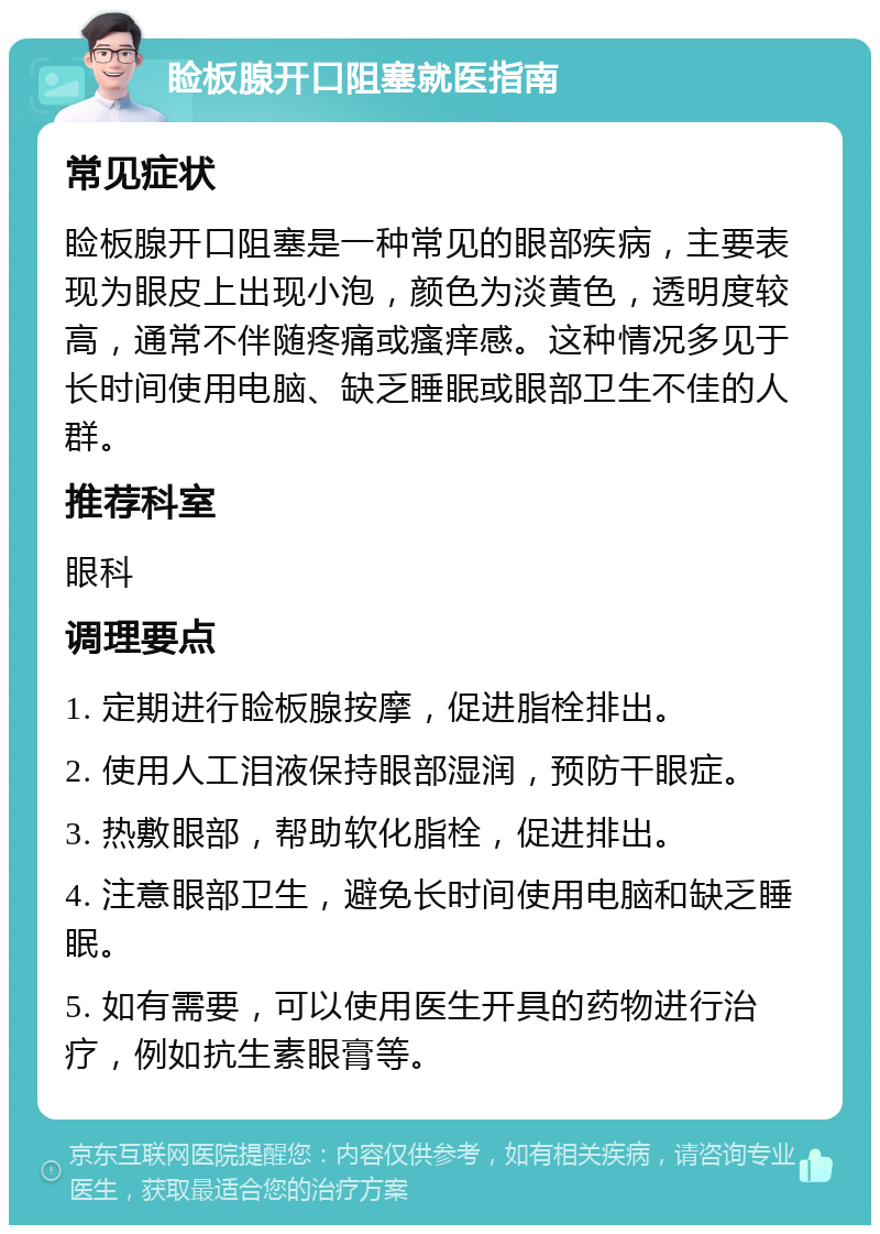 睑板腺开口阻塞就医指南 常见症状 睑板腺开口阻塞是一种常见的眼部疾病，主要表现为眼皮上出现小泡，颜色为淡黄色，透明度较高，通常不伴随疼痛或瘙痒感。这种情况多见于长时间使用电脑、缺乏睡眠或眼部卫生不佳的人群。 推荐科室 眼科 调理要点 1. 定期进行睑板腺按摩，促进脂栓排出。 2. 使用人工泪液保持眼部湿润，预防干眼症。 3. 热敷眼部，帮助软化脂栓，促进排出。 4. 注意眼部卫生，避免长时间使用电脑和缺乏睡眠。 5. 如有需要，可以使用医生开具的药物进行治疗，例如抗生素眼膏等。