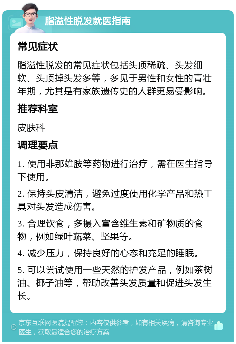 脂溢性脱发就医指南 常见症状 脂溢性脱发的常见症状包括头顶稀疏、头发细软、头顶掉头发多等，多见于男性和女性的青壮年期，尤其是有家族遗传史的人群更易受影响。 推荐科室 皮肤科 调理要点 1. 使用非那雄胺等药物进行治疗，需在医生指导下使用。 2. 保持头皮清洁，避免过度使用化学产品和热工具对头发造成伤害。 3. 合理饮食，多摄入富含维生素和矿物质的食物，例如绿叶蔬菜、坚果等。 4. 减少压力，保持良好的心态和充足的睡眠。 5. 可以尝试使用一些天然的护发产品，例如茶树油、椰子油等，帮助改善头发质量和促进头发生长。