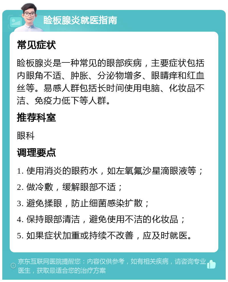 睑板腺炎就医指南 常见症状 睑板腺炎是一种常见的眼部疾病，主要症状包括内眼角不适、肿胀、分泌物增多、眼睛痒和红血丝等。易感人群包括长时间使用电脑、化妆品不洁、免疫力低下等人群。 推荐科室 眼科 调理要点 1. 使用消炎的眼药水，如左氧氟沙星滴眼液等； 2. 做冷敷，缓解眼部不适； 3. 避免揉眼，防止细菌感染扩散； 4. 保持眼部清洁，避免使用不洁的化妆品； 5. 如果症状加重或持续不改善，应及时就医。