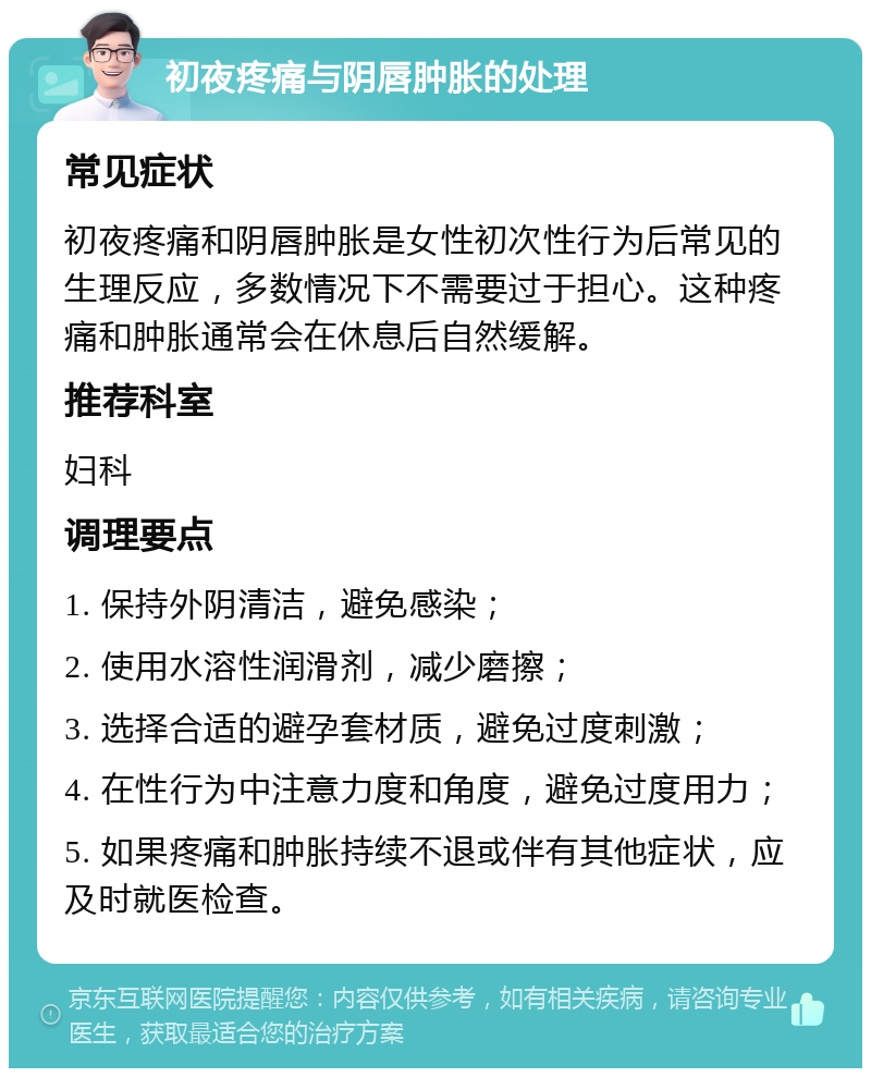 初夜疼痛与阴唇肿胀的处理 常见症状 初夜疼痛和阴唇肿胀是女性初次性行为后常见的生理反应，多数情况下不需要过于担心。这种疼痛和肿胀通常会在休息后自然缓解。 推荐科室 妇科 调理要点 1. 保持外阴清洁，避免感染； 2. 使用水溶性润滑剂，减少磨擦； 3. 选择合适的避孕套材质，避免过度刺激； 4. 在性行为中注意力度和角度，避免过度用力； 5. 如果疼痛和肿胀持续不退或伴有其他症状，应及时就医检查。