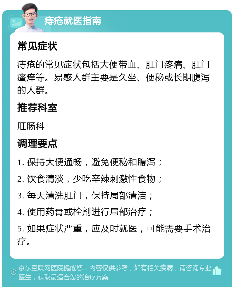 痔疮就医指南 常见症状 痔疮的常见症状包括大便带血、肛门疼痛、肛门瘙痒等。易感人群主要是久坐、便秘或长期腹泻的人群。 推荐科室 肛肠科 调理要点 1. 保持大便通畅，避免便秘和腹泻； 2. 饮食清淡，少吃辛辣刺激性食物； 3. 每天清洗肛门，保持局部清洁； 4. 使用药膏或栓剂进行局部治疗； 5. 如果症状严重，应及时就医，可能需要手术治疗。