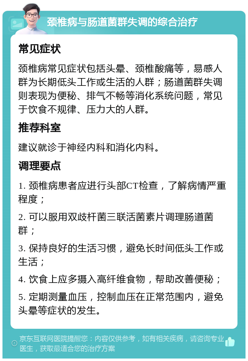 颈椎病与肠道菌群失调的综合治疗 常见症状 颈椎病常见症状包括头晕、颈椎酸痛等，易感人群为长期低头工作或生活的人群；肠道菌群失调则表现为便秘、排气不畅等消化系统问题，常见于饮食不规律、压力大的人群。 推荐科室 建议就诊于神经内科和消化内科。 调理要点 1. 颈椎病患者应进行头部CT检查，了解病情严重程度； 2. 可以服用双歧杆菌三联活菌素片调理肠道菌群； 3. 保持良好的生活习惯，避免长时间低头工作或生活； 4. 饮食上应多摄入高纤维食物，帮助改善便秘； 5. 定期测量血压，控制血压在正常范围内，避免头晕等症状的发生。