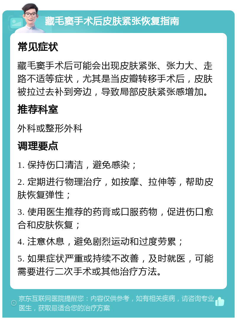 藏毛窦手术后皮肤紧张恢复指南 常见症状 藏毛窦手术后可能会出现皮肤紧张、张力大、走路不适等症状，尤其是当皮瓣转移手术后，皮肤被拉过去补到旁边，导致局部皮肤紧张感增加。 推荐科室 外科或整形外科 调理要点 1. 保持伤口清洁，避免感染； 2. 定期进行物理治疗，如按摩、拉伸等，帮助皮肤恢复弹性； 3. 使用医生推荐的药膏或口服药物，促进伤口愈合和皮肤恢复； 4. 注意休息，避免剧烈运动和过度劳累； 5. 如果症状严重或持续不改善，及时就医，可能需要进行二次手术或其他治疗方法。