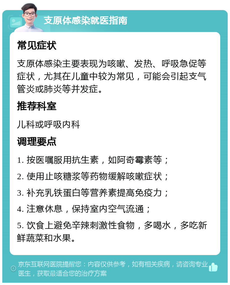 支原体感染就医指南 常见症状 支原体感染主要表现为咳嗽、发热、呼吸急促等症状，尤其在儿童中较为常见，可能会引起支气管炎或肺炎等并发症。 推荐科室 儿科或呼吸内科 调理要点 1. 按医嘱服用抗生素，如阿奇霉素等； 2. 使用止咳糖浆等药物缓解咳嗽症状； 3. 补充乳铁蛋白等营养素提高免疫力； 4. 注意休息，保持室内空气流通； 5. 饮食上避免辛辣刺激性食物，多喝水，多吃新鲜蔬菜和水果。